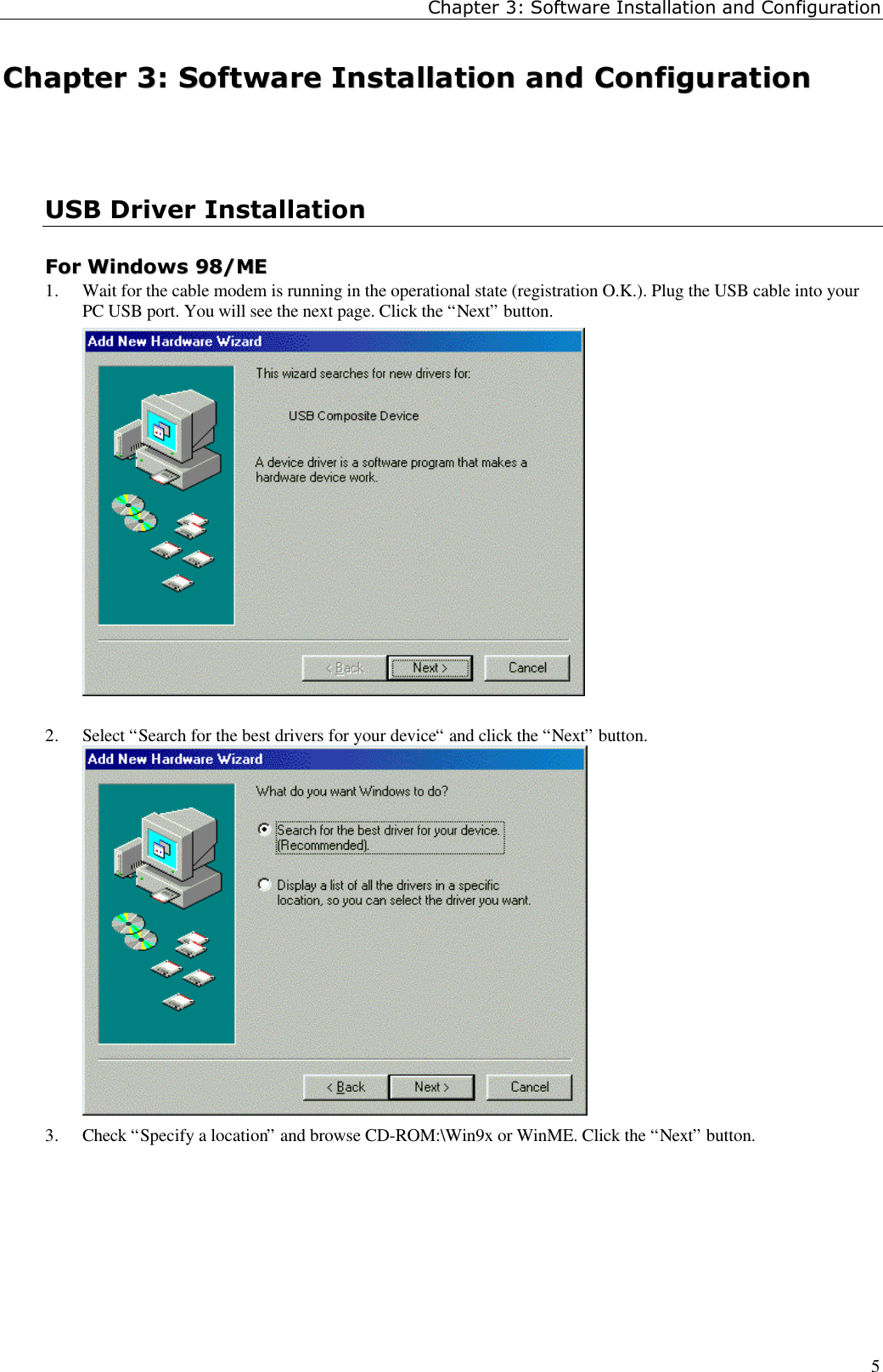 Chapter 3: Software Installation and Configuration5CChhaapptteerr  33::  SSooffttwwaarree  IInnssttaallllaattiioonn  aanndd  CCoonnffiigguurraattiioonnUSB Driver InstallationFFoorr  WWiinnddoowwss  9988//MMEE1. Wait for the cable modem is running in the operational state (registration O.K.). Plug the USB cable into yourPC USB port. You will see the next page. Click the “Next” button.2. Select “Search for the best drivers for your device“ and click the “Next” button.3. Check “Specify a location” and browse CD-ROM:\Win9x or WinME. Click the “Next” button.