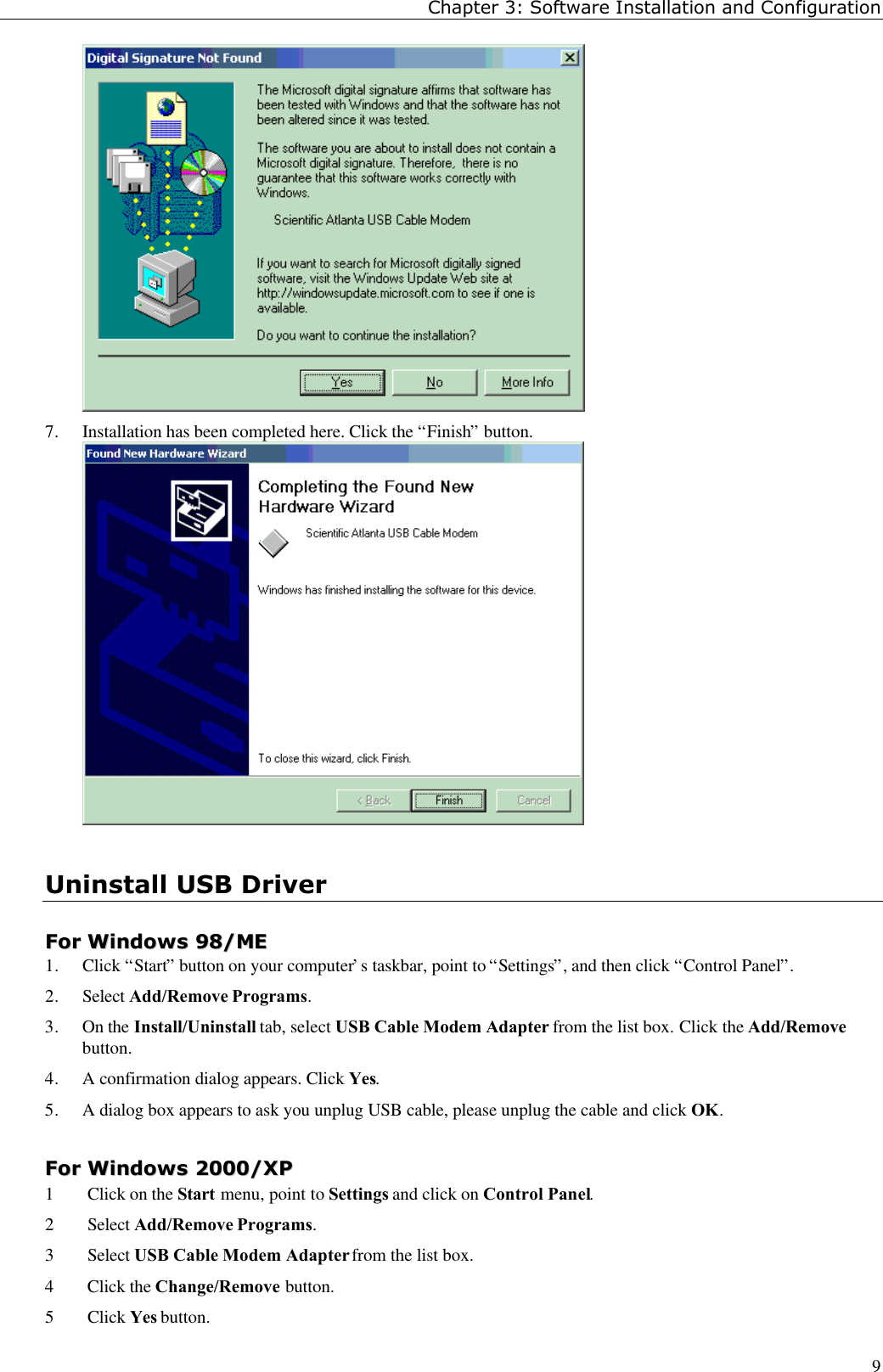 Chapter 3: Software Installation and Configuration97. Installation has been completed here. Click the “Finish” button.Uninstall USB DriverFFoorr  WWiinnddoowwss  9988//MMEE1. Click “Start” button on your computer’s taskbar, point to “Settings”, and then click “Control Panel”.2. Select Add/Remove Programs.3. On the Install/Uninstall tab, select USB Cable Modem Adapter from the list box. Click the Add/Removebutton.4. A confirmation dialog appears. Click Yes.5. A dialog box appears to ask you unplug USB cable, please unplug the cable and click OK.FFoorr  WWiinnddoowwss  22000000//XXPP1 Click on the Start menu, point to Settings and click on Control Panel.2 Select Add/Remove Programs.3 Select USB Cable Modem Adapter from the list box.4 Click the Change/Remove button.5 Click Yes button.