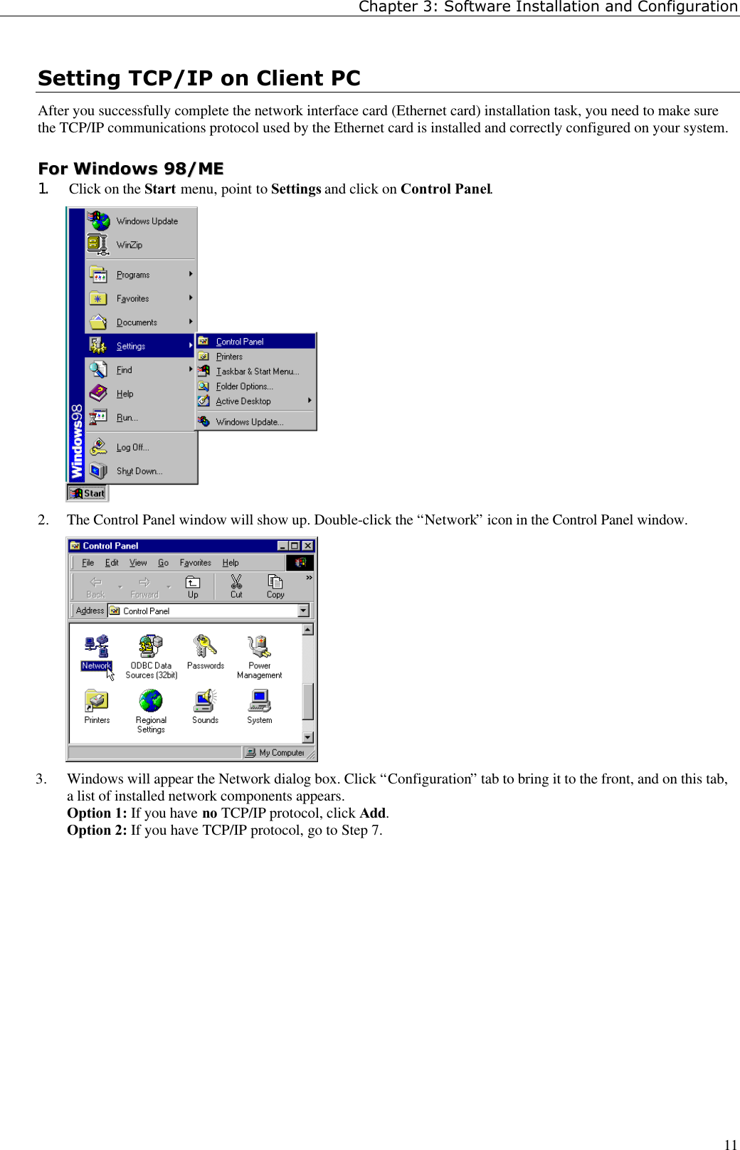 Chapter 3: Software Installation and Configuration11Setting TCP/IP on Client PCAfter you successfully complete the network interface card (Ethernet card) installation task, you need to make surethe TCP/IP communications protocol used by the Ethernet card is installed and correctly configured on your system.FFoorr  WWiinnddoowwss  9988//MMEE1. Click on the Start menu, point to Settings and click on Control Panel.2. The Control Panel window will show up. Double-click the “Network” icon in the Control Panel window.3. Windows will appear the Network dialog box. Click “Configuration” tab to bring it to the front, and on this tab,a list of installed network components appears.Option 1: If you have no TCP/IP protocol, click Add.Option 2: If you have TCP/IP protocol, go to Step 7.  