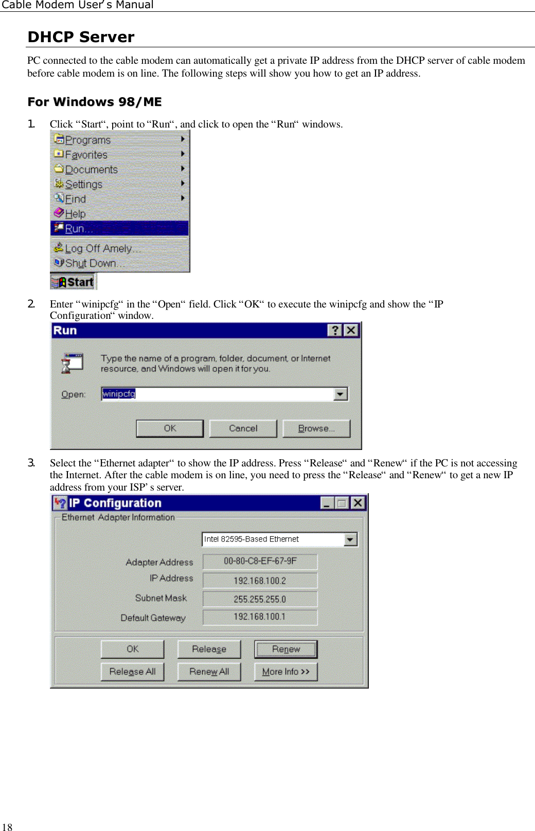 Cable Modem User’s Manual18DHCP ServerPC connected to the cable modem can automatically get a private IP address from the DHCP server of cable modembefore cable modem is on line. The following steps will show you how to get an IP address.FFoorr  WWiinnddoowwss  9988//MMEE1. Click “Start“, point to “Run“, and click to open the “Run“ windows.2. Enter “winipcfg“ in the “Open“ field. Click “OK“ to execute the winipcfg and show the “IPConfiguration“ window.3. Select the “Ethernet adapter“ to show the IP address. Press “Release“ and “Renew“ if the PC is not accessingthe Internet. After the cable modem is on line, you need to press the “Release“ and “Renew“ to get a new IPaddress from your ISP’s server.