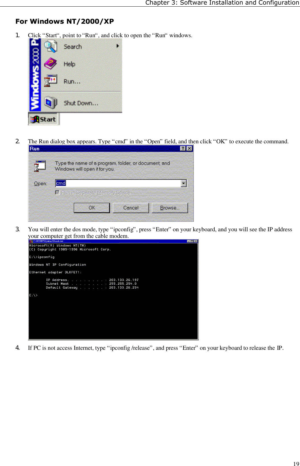 Chapter 3: Software Installation and Configuration19FFoorr  WWiinnddoowwss  NNTT//22000000//XXPP1. Click “Start“, point to “Run“, and click to open the “Run“ windows.2. The Run dialog box appears. Type “cmd” in the “Open” field, and then click “OK” to execute the command.3. You will enter the dos mode, type “ipconfig”, press “Enter” on your keyboard, and you will see the IP addressyour computer get from the cable modem.4. If PC is not access Internet, type “ipconfig /release”, and press “Enter” on your keyboard to release the IP.