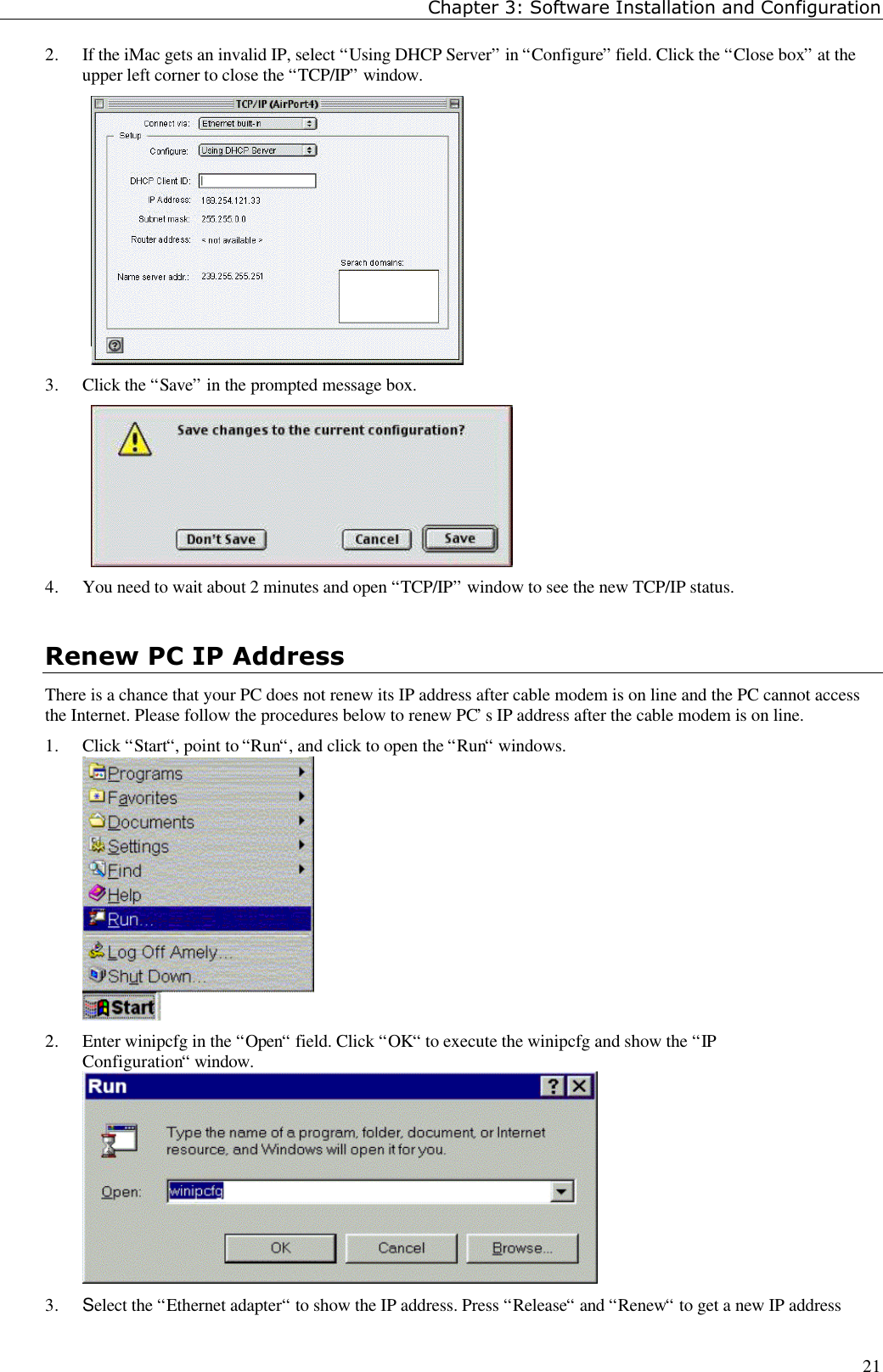 Chapter 3: Software Installation and Configuration212. If the iMac gets an invalid IP, select “Using DHCP Server” in “Configure” field. Click the “Close box” at theupper left corner to close the “TCP/IP” window.3. Click the “Save” in the prompted message box.4. You need to wait about 2 minutes and open “TCP/IP” window to see the new TCP/IP status.Renew PC IP AddressThere is a chance that your PC does not renew its IP address after cable modem is on line and the PC cannot accessthe Internet. Please follow the procedures below to renew PC’s IP address after the cable modem is on line.1. Click “Start“, point to “Run“, and click to open the “Run“ windows.2. Enter winipcfg in the “Open“ field. Click “OK“ to execute the winipcfg and show the “IPConfiguration“ window.3. Select the “Ethernet adapter“ to show the IP address. Press “Release“ and “Renew“ to get a new IP address