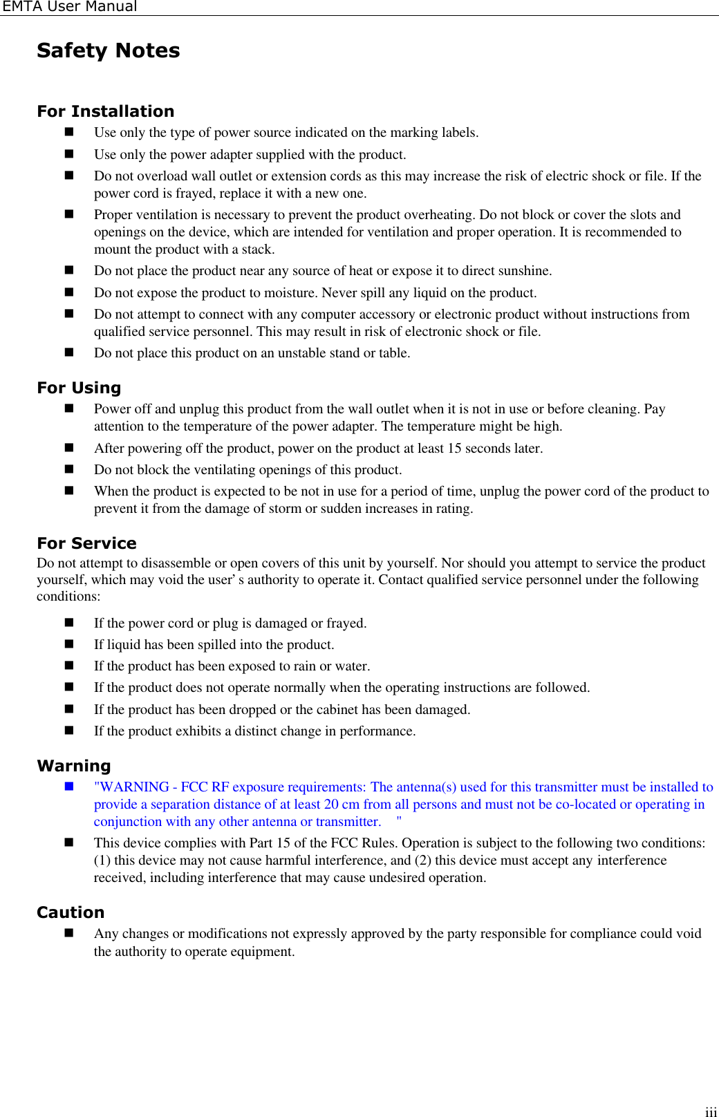EMTA User ManualiiiSafety NotesFor Installationn Use only the type of power source indicated on the marking labels.n Use only the power adapter supplied with the product.n Do not overload wall outlet or extension cords as this may increase the risk of electric shock or file. If thepower cord is frayed, replace it with a new one.n Proper ventilation is necessary to prevent the product overheating. Do not block or cover the slots andopenings on the device, which are intended for ventilation and proper operation. It is recommended tomount the product with a stack.n Do not place the product near any source of heat or expose it to direct sunshine.n Do not expose the product to moisture. Never spill any liquid on the product.n Do not attempt to connect with any computer accessory or electronic product without instructions fromqualified service personnel. This may result in risk of electronic shock or file.n Do not place this product on an unstable stand or table.For Usingn Power off and unplug this product from the wall outlet when it is not in use or before cleaning. Payattention to the temperature of the power adapter. The temperature might be high.n After powering off the product, power on the product at least 15 seconds later.n Do not block the ventilating openings of this product.n When the product is expected to be not in use for a period of time, unplug the power cord of the product toprevent it from the damage of storm or sudden increases in rating.For ServiceDo not attempt to disassemble or open covers of this unit by yourself. Nor should you attempt to service the productyourself, which may void the user’s authority to operate it. Contact qualified service personnel under the followingconditions:n If the power cord or plug is damaged or frayed.n If liquid has been spilled into the product.n If the product has been exposed to rain or water.n If the product does not operate normally when the operating instructions are followed.n If the product has been dropped or the cabinet has been damaged.n If the product exhibits a distinct change in performance.Warningn &quot;WARNING - FCC RF exposure requirements: The antenna(s) used for this transmitter must be installed toprovide a separation distance of at least 20 cm from all persons and must not be co-located or operating inconjunction with any other antenna or transmitter.  &quot;n This device complies with Part 15 of the FCC Rules. Operation is subject to the following two conditions:(1) this device may not cause harmful interference, and (2) this device must accept any interferencereceived, including interference that may cause undesired operation.Cautionn Any changes or modifications not expressly approved by the party responsible for compliance could voidthe authority to operate equipment.