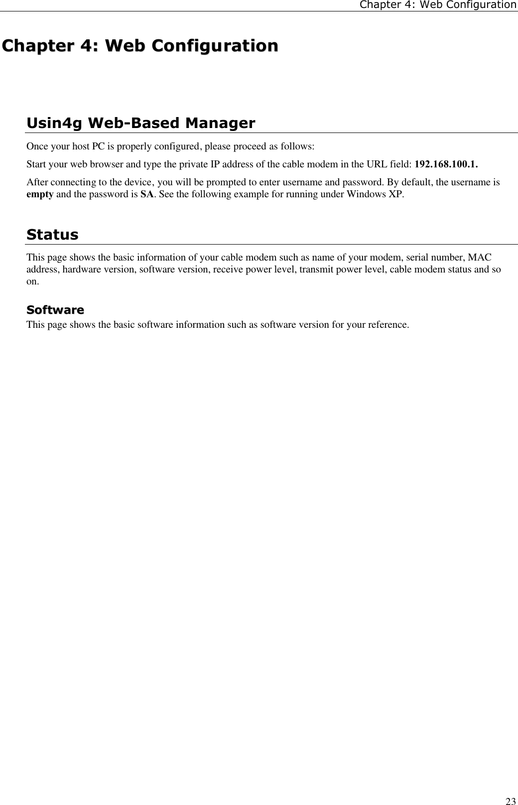 Chapter 4: Web Configuration23CChhaapptteerr  44::  WWeebb  CCoonnffiigguurraattiioonnUsin4g Web-Based ManagerOnce your host PC is properly configured, please proceed as follows:Start your web browser and type the private IP address of the cable modem in the URL field: 192.168.100.1.After connecting to the device, you will be prompted to enter username and password. By default, the username isempty and the password is SA. See the following example for running under Windows XP.StatusThis page shows the basic information of your cable modem such as name of your modem, serial number, MACaddress, hardware version, software version, receive power level, transmit power level, cable modem status and soon.SSooffttwwaarreeThis page shows the basic software information such as software version for your reference.