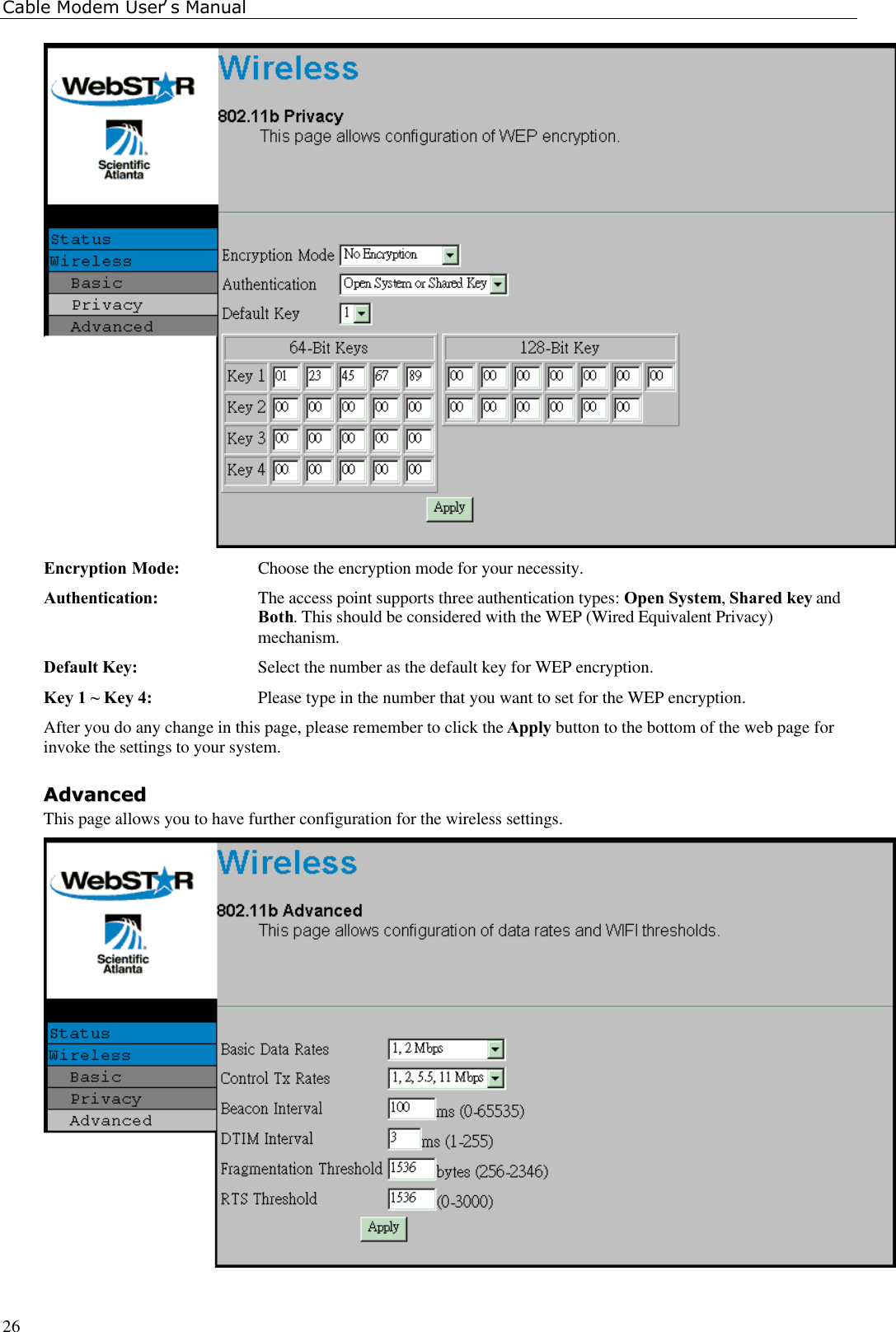 Cable Modem User’s Manual26Encryption Mode: Choose the encryption mode for your necessity.Authentication: The access point supports three authentication types: Open System, Shared key andBoth. This should be considered with the WEP (Wired Equivalent Privacy)mechanism.Default Key: Select the number as the default key for WEP encryption.Key 1 ~ Key 4: Please type in the number that you want to set for the WEP encryption.After you do any change in this page, please remember to click the Apply button to the bottom of the web page forinvoke the settings to your system.AAddvvaanncceeddThis page allows you to have further configuration for the wireless settings.