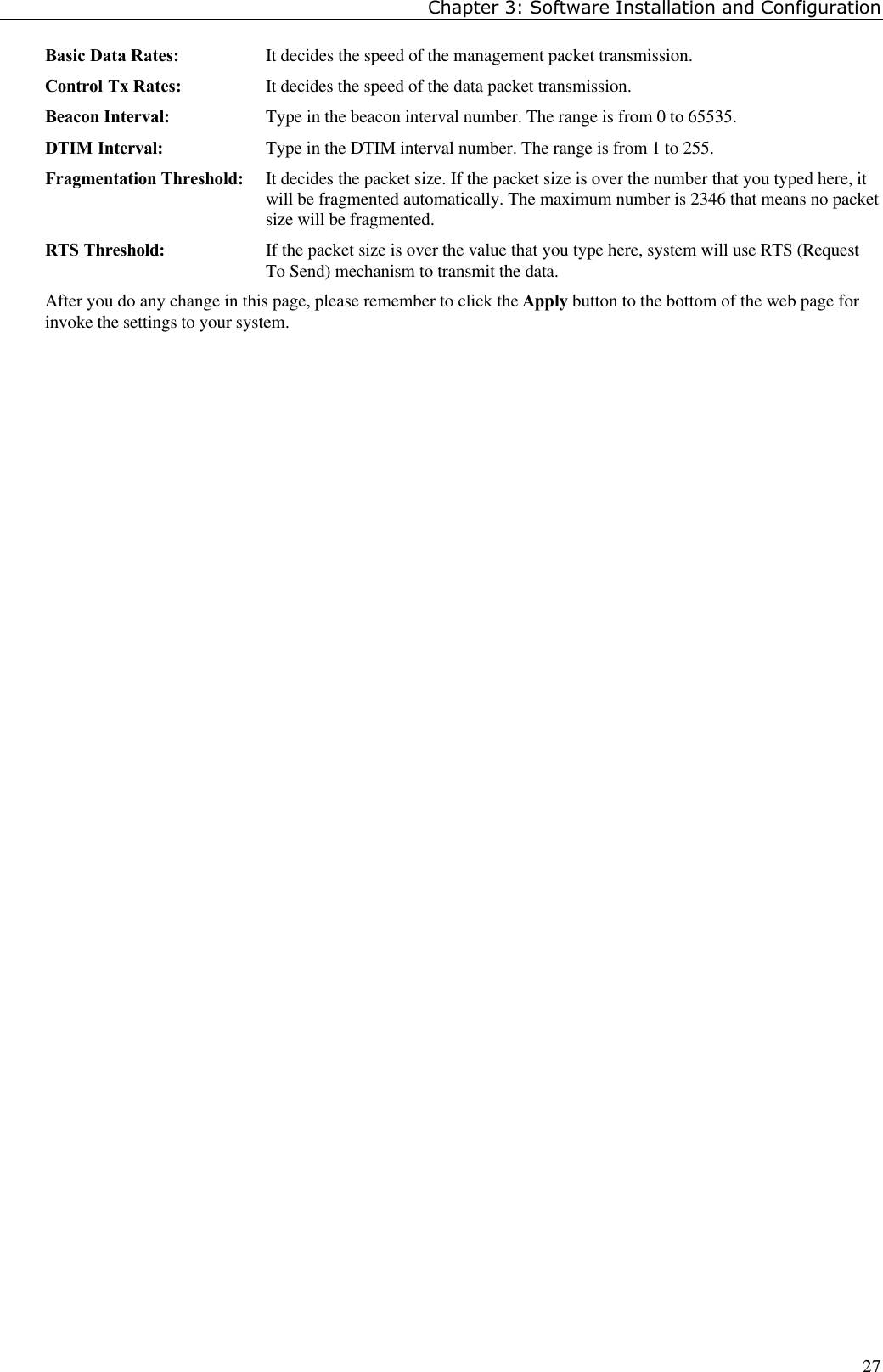 Chapter 3: Software Installation and Configuration27Basic Data Rates: It decides the speed of the management packet transmission.Control Tx Rates: It decides the speed of the data packet transmission.Beacon Interval: Type in the beacon interval number. The range is from 0 to 65535.DTIM Interval: Type in the DTIM interval number. The range is from 1 to 255.Fragmentation Threshold: It decides the packet size. If the packet size is over the number that you typed here, itwill be fragmented automatically. The maximum number is 2346 that means no packetsize will be fragmented.RTS Threshold: If the packet size is over the value that you type here, system will use RTS (RequestTo Send) mechanism to transmit the data.After you do any change in this page, please remember to click the Apply button to the bottom of the web page forinvoke the settings to your system.