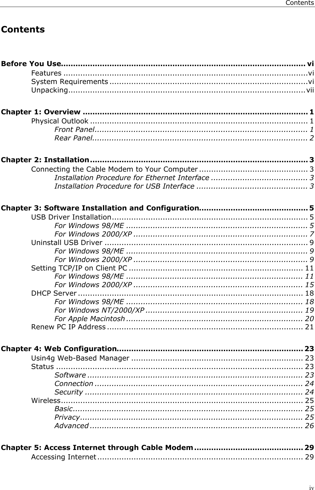 ContentsivContentsBefore You Use..................................................................................................... viFeatures .....................................................................................................viSystem Requirements ..................................................................................viUnpacking..................................................................................................viiChapter 1: Overview ............................................................................................. 1Physical Outlook .......................................................................................... 1Front Panel........................................................................................ 1Rear Panel......................................................................................... 2Chapter 2: Installation.......................................................................................... 3Connecting the Cable Modem to Your Computer ............................................. 3Installation Procedure for Ethernet Interface ........................................ 3Installation Procedure for USB Interface .............................................. 3Chapter 3: Software Installation and Configuration............................................. 5USB Driver Installation................................................................................. 5For Windows 98/ME ........................................................................... 5For Windows 2000/XP ........................................................................ 7Uninstall USB Driver .................................................................................... 9For Windows 98/ME ........................................................................... 9For Windows 2000/XP ........................................................................ 9Setting TCP/IP on Client PC ........................................................................ 11For Windows 98/ME ......................................................................... 11For Windows 2000/XP ...................................................................... 15DHCP Server ............................................................................................. 18For Windows 98/ME ......................................................................... 18For Windows NT/2000/XP ................................................................. 19For Apple Macintosh ......................................................................... 20Renew PC IP Address ................................................................................. 21Chapter 4: Web Configuration............................................................................. 23Usin4g Web-Based Manager ....................................................................... 23Status ...................................................................................................... 23Software ......................................................................................... 23Connection ...................................................................................... 24Security .......................................................................................... 24Wireless.................................................................................................... 25Basic............................................................................................... 25Privacy............................................................................................ 25Advanced ........................................................................................ 26Chapter 5: Access Internet through Cable Modem............................................. 29Accessing Internet..................................................................................... 29