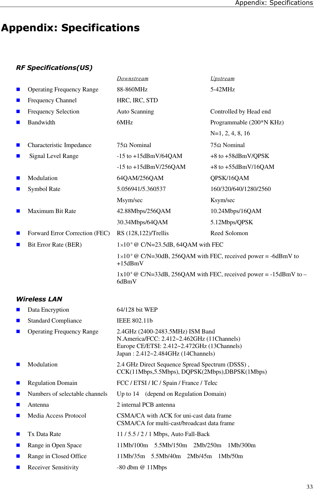 Appendix: Specifications33AAppppeennddiixx::  SSppeecciiffiiccaattiioonnssRF Specifications(US)Downstream Upstreamn Operating Frequency Range 88-860MHz 5-42MHzn Frequency Channel HRC, IRC, STDn Frequency Selection Auto Scanning Controlled by Head endn Bandwidth 6MHz Programmable (200*N KHz)N=1, 2, 4, 8, 16n Characteristic Impedance 75Ω Nominal 75Ω Nominaln Signal Level Range -15 to +15dBmV/64QAM +8 to +58dBmV/QPSK-15 to +15dBmV/256QAM +8 to +55dBmV/16QAMn Modulation 64QAM/256QAM QPSK/16QAMn Symbol Rate 5.056941/5.360537 160/320/640/1280/2560Msym/sec Ksym/secn Maximum Bit Rate 42.88Mbps/256QAM 10.24Mbps/16QAM30.34Mbps/64QAM 5.12Mbps/QPSKn Forward Error Correction (FEC) RS (128,122)/Trellis Reed Solomonn Bit Error Rate (BER) 1×10-8 @ C/N=23.5dB, 64QAM with FEC1×10-8 @ C/N=30dB, 256QAM with FEC, received power = -6dBmV to+15dBmV1x10-8 @ C/N=33dB, 256QAM with FEC, received power = -15dBmV to –6dBmVWireless LANn Data Encryption  64/128 bit WEPn Standard Compliance  IEEE 802.11bn Operating Frequency Range  2.4GHz (2400-2483.5MHz) ISM Band       N.America/FCC: 2.412~2.462GHz (11Channels)   Europe CE/ETSI: 2.412~2.472GHz (13Channels)   Japan : 2.412~2.484GHz (14Channels)n Modulation 2.4 GHz Direct Sequence Spread Spectrum (DSSS) ,    CCK(11Mbps,5.5Mbps), DQPSK(2Mbps),DBPSK(1Mbps)n Regulation Domain  FCC / ETSI / IC / Spain / France / Telecn Numbers of selectable channels  Up to 14  (depend on Regulation Domain)n Antenna  2 internal PCB antennan Media Access Protocol  CSMA/CA with ACK for uni-cast data frame   CSMA/CA for multi-cast/broadcast data framen Tx Data Rate  11 / 5.5 / 2 / 1 Mbps, Auto Fall-Backn Range in Open Space  11Mb/100m  5.5Mb/150m  2Mb/250m  1Mb/300mn Range in Closed Office  11Mb/35m  5.5Mb/40m  2Mb/45m  1Mb/50mn Receiver Sensitivity -80 dbm @ 11Mbps