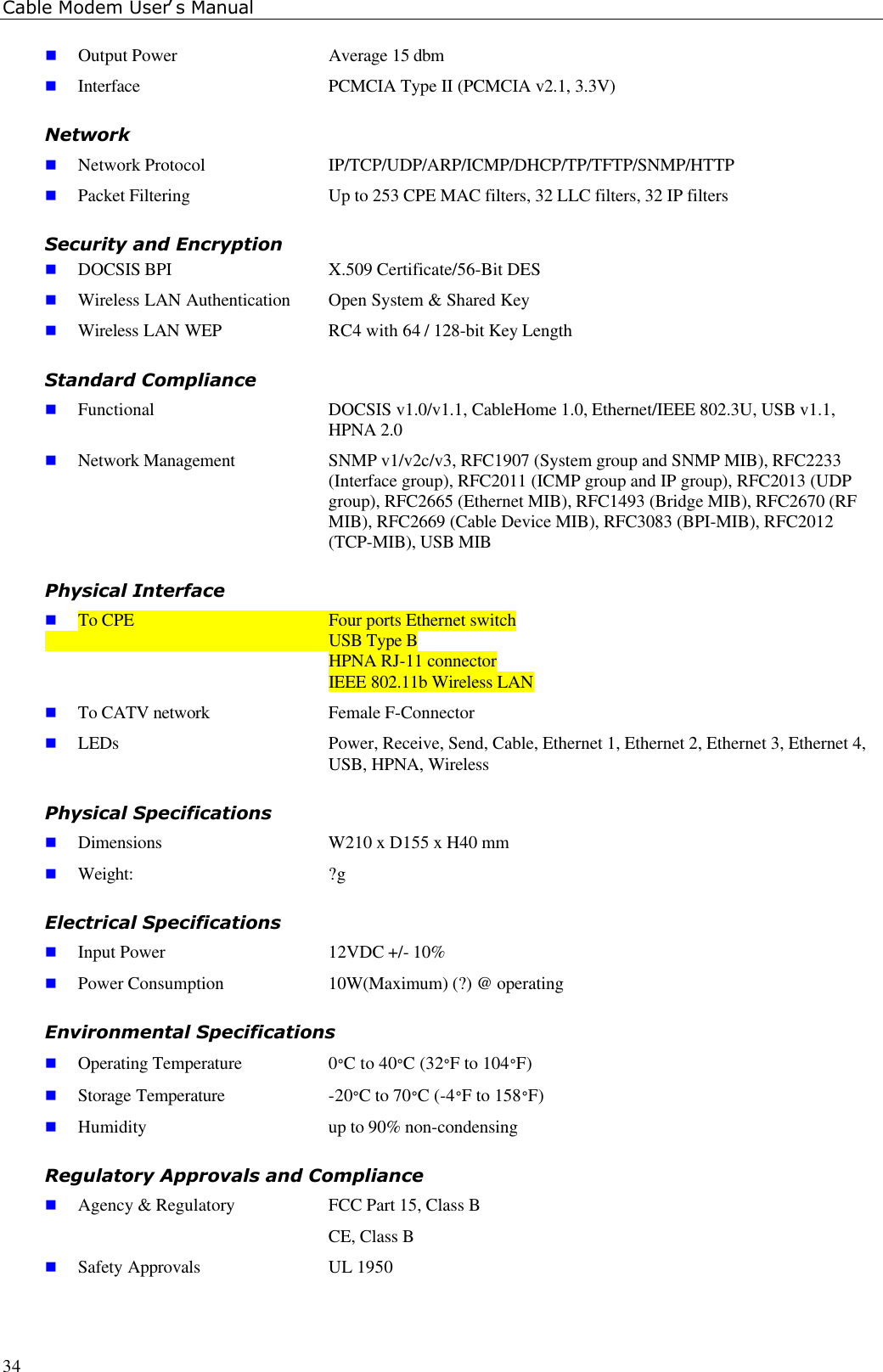 Cable Modem User’s Manual34n Output Power  Average 15 dbmn Interface  PCMCIA Type II (PCMCIA v2.1, 3.3V)Networkn Network Protocol IP/TCP/UDP/ARP/ICMP/DHCP/TP/TFTP/SNMP/HTTPn Packet Filtering Up to 253 CPE MAC filters, 32 LLC filters, 32 IP filtersSecurity and Encryptionn DOCSIS BPI  X.509 Certificate/56-Bit DESn Wireless LAN Authentication Open System &amp; Shared Keyn Wireless LAN WEP  RC4 with 64 / 128-bit Key LengthStandard Compliancen Functional DOCSIS v1.0/v1.1, CableHome 1.0, Ethernet/IEEE 802.3U, USB v1.1,HPNA 2.0n Network Management SNMP v1/v2c/v3, RFC1907 (System group and SNMP MIB), RFC2233(Interface group), RFC2011 (ICMP group and IP group), RFC2013 (UDPgroup), RFC2665 (Ethernet MIB), RFC1493 (Bridge MIB), RFC2670 (RFMIB), RFC2669 (Cable Device MIB), RFC3083 (BPI-MIB), RFC2012(TCP-MIB), USB MIBPhysical Interfacen To CPE Four ports Ethernet switchUSB Type BHPNA RJ-11 connectorIEEE 802.11b Wireless LANn To CATV network Female F-Connectorn LEDs Power, Receive, Send, Cable, Ethernet 1, Ethernet 2, Ethernet 3, Ethernet 4,USB, HPNA, WirelessPhysical Specificationsn Dimensions W210 x D155 x H40 mmn Weight: ?gElectrical Specificationsn Input Power 12VDC +/- 10%n Power Consumption 10W(Maximum) (?) @ operatingEnvironmental Specificationsn Operating Temperature 0°C to 40°C (32°F to 104°F)n Storage Temperature -20°C to 70°C (-4°F to 158°F)n Humidity up to 90% non-condensingRegulatory Approvals and Compliancen Agency &amp; Regulatory FCC Part 15, Class BCE, Class Bn Safety Approvals UL 1950