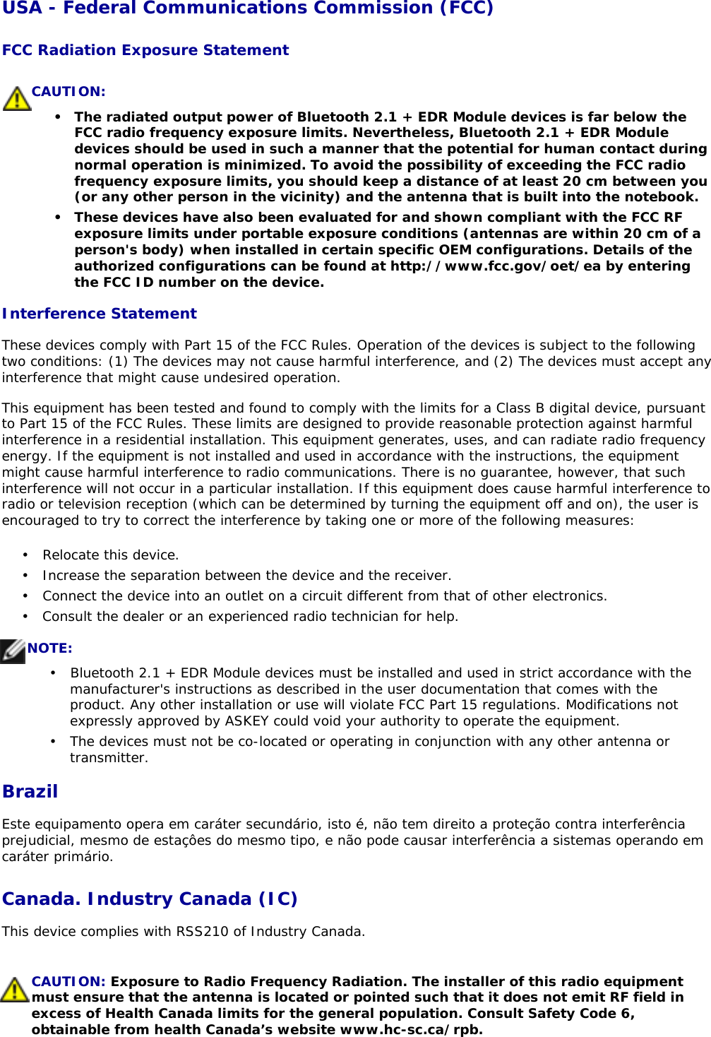 USA - Federal Communications Commission (FCC) FCC Radiation Exposure Statement Interference Statement These devices comply with Part 15 of the FCC Rules. Operation of the devices is subject to the following two conditions: (1) The devices may not cause harmful interference, and (2) The devices must accept any interference that might cause undesired operation. This equipment has been tested and found to comply with the limits for a Class B digital device, pursuant to Part 15 of the FCC Rules. These limits are designed to provide reasonable protection against harmful interference in a residential installation. This equipment generates, uses, and can radiate radio frequency energy. If the equipment is not installed and used in accordance with the instructions, the equipment might cause harmful interference to radio communications. There is no guarantee, however, that such interference will not occur in a particular installation. If this equipment does cause harmful interference to radio or television reception (which can be determined by turning the equipment off and on), the user is encouraged to try to correct the interference by taking one or more of the following measures: BrazilEste equipamento opera em caráter secundário, isto é, não tem direito a proteção contra interferência prejudicial, mesmo de estaçôes do mesmo tipo, e não pode causar interferência a sistemas operando em caráter primário.  Canada. Industry Canada (IC) This device complies with RSS210 of Industry Canada. CAUTION: •  The radiated output power of Bluetooth 2.1 + EDR Module devices is far below the FCC radio frequency exposure limits. Nevertheless, Bluetooth 2.1 + EDR Module devices should be used in such a manner that the potential for human contact during normal operation is minimized. To avoid the possibility of exceeding the FCC radio frequency exposure limits, you should keep a distance of at least 20 cm between you (or any other person in the vicinity) and the antenna that is built into the notebook. •  These devices have also been evaluated for and shown compliant with the FCC RF exposure limits under portable exposure conditions (antennas are within 20 cm of a person&apos;s body) when installed in certain specific OEM configurations. Details of the authorized configurations can be found at http://www.fcc.gov/oet/ea by entering the FCC ID number on the device. •  Relocate this device.  •  Increase the separation between the device and the receiver.  •  Connect the device into an outlet on a circuit different from that of other electronics.  •  Consult the dealer or an experienced radio technician for help. NOTE:•   Bluetooth 2.1 + EDR Module devices must be installed and used in strict accordance with the manufacturer&apos;s instructions as described in the user documentation that comes with the product. Any other installation or use will violate FCC Part 15 regulations. Modifications not expressly approved by ASKEY could void your authority to operate the equipment.  •  The devices must not be co-located or operating in conjunction with any other antenna or transmitter. CAUTION: Exposure to Radio Frequency Radiation. The installer of this radio equipment must ensure that the antenna is located or pointed such that it does not emit RF field in excess of Health Canada limits for the general population. Consult Safety Code 6, obtainable from health Canada’s website www.hc-sc.ca/rpb. 