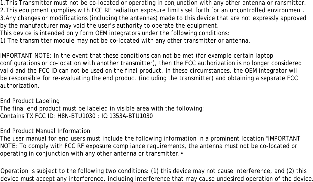 ʳʳʳʳʳʳ1.This Transmitter must not be co-located or operating in conjunction with any other antenna or ransmitter.2.This equipment complies with FCC RF radiation exposure limits set forth for an uncontrolled environment. 3.Any changes or modifications (including the antennas) made to this device that are not expressly approved by the manufacturer may void the user’s authority to operate the equipment.This device is intended only form OEM integrators under the following conditions:1) The transmitter module may not be co-located with any other transmitter or antenna.IMPORTANT NOTE: In the event that these conditions can not be met (for example certain laptop configurations or co-location with another transmitter), then the FCC authorization is no longer considered valid and the FCC ID can not be used on the final product. In these circumstances, the OEM integrator will be responsible for re-evaluating the end product (including the transmitter) and obtaining a separate FCC authorization.End Product LabelingThe final end product must be labeled in visible area with the following:Contains TX FCC ID: H8N-BTU1030 ; IC:1353A-BTU1030End Product Manual InformationThe user manual for end users must include the following information in a prominent location &quot;IMPORTANT NOTE: To comply with FCC RF exposure compliance requirements, the antenna must not be co-located or operating in conjunction with any other antenna or transmitter.•Operation is subject to the following two conditions: (1) this device may not cause interference, and (2) thisdevice must accept any interference, including interference that may cause undesired operation of the device.