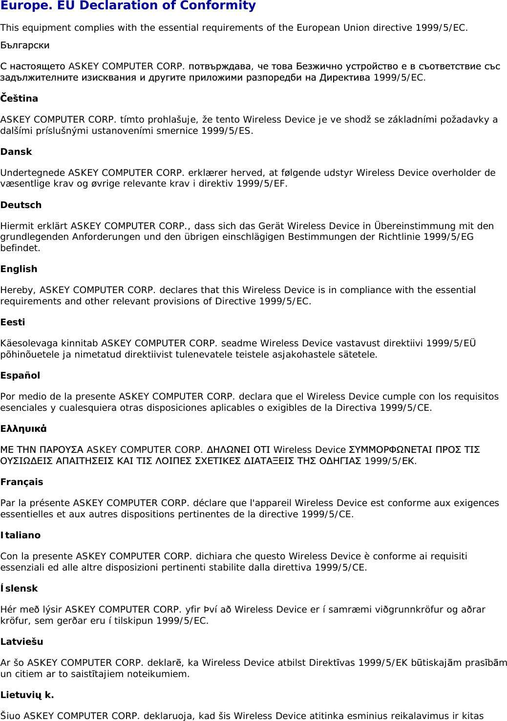 Europe. EU Declaration of Conformity This equipment complies with the essential requirements of the European Union directive 1999/5/EC. ǩȢȓȋȈȘșȒȐǹ ȕȈșȚȖȧȡȍȚȖ ASKEY COMPUTER CORP. ȗȖȚȊȢȘȎȌȈȊȈ,ȟȍ ȚȖȊȈ ǩȍȏȎȐȟȕȖ țșȚȘȖȑșȚȊȖ ȍ Ȋ șȢȖȚȊȍȚșȚȊȐȍ șȢșȏȈȌȢȓȎȐȚȍȓȕȐȚȍ ȐȏȐșȒȊȈȕȐȧ Ȑ ȌȘțȋȐȚȍ ȗȘȐȓȖȎȐȔȐ ȘȈȏȗȖȘȍȌȉȐ ȕȈ ǬȐȘȍȒȚȐȊȈ 1999/5/EC. ýeština ASKEY COMPUTER CORP. tímto prohlašuje, že tento Wireless Device je ve shodž se základními požadavky a dalšími príslušnými ustanoveními smernice 1999/5/ES. Dansk Undertegnede ASKEY COMPUTER CORP. erklærer herved, at følgende udstyr Wireless Device overholder de væsentlige krav og øvrige relevante krav i direktiv 1999/5/EF. Deutsch Hiermit erklärt ASKEY COMPUTER CORP., dass sich das Gerät Wireless Device in Übereinstimmung mit den grundlegenden Anforderungen und den übrigen einschlägigen Bestimmungen der Richtlinie 1999/5/EG befindet. English Hereby, ASKEY COMPUTER CORP. declares that this Wireless Device is in compliance with the essential requirements and other relevant provisions of Directive 1999/5/EC. Eesti Käesolevaga kinnitab ASKEY COMPUTER CORP. seadme Wireless Device vastavust direktiivi 1999/5/EÜ põhinõuetele ja nimetatud direktiivist tulenevatele teistele asjakohastele sätetele. Español Por medio de la presente ASKEY COMPUTER CORP. declara que el Wireless Device cumple con los requisitos esenciales y cualesquiera otras disposiciones aplicables o exigibles de la Directiva 1999/5/CE. EǊǊǆǑǈǉƾưƪ ƷƬƱ ƴƧƵƳƸƶƧ ASKEY COMPUTER CORP. ƩƬƯƻƱƪƭ ƳƷƭ Wireless Device ƶƸưưƳƵĭƻƱƪƷƧƭ ƴƵƳƶ ƷƭƶƳƸƶƭƻƩƪƭƶ ƧƴƧƭƷƬƶƪƭƶ ƮƧƭ Ʒƭƶ ƯƳƭƴƪƶ ƶƹƪƷƭƮƪƶ ƩƭƧƷƧƲƪƭƶ ƷƬƶ ƳƩƬīƭƧƶ 1999/5/ƪƮ.Français Par la présente ASKEY COMPUTER CORP. déclare que l&apos;appareil Wireless Device est conforme aux exigences essentielles et aux autres dispositions pertinentes de la directive 1999/5/CE. Italiano Con la presente ASKEY COMPUTER CORP. dichiara che questo Wireless Device è conforme ai requisiti essenziali ed alle altre disposizioni pertinenti stabilite dalla direttiva 1999/5/CE. Íslensk Hér með lýsir ASKEY COMPUTER CORP. yfir Því að Wireless Device er í samræmi viðgrunnkröfur og aðrar kröfur, sem gerðar eru í tilskipun 1999/5/EC. Latviešu Ar šo ASKEY COMPUTER CORP. deklarŋ, ka Wireless Device atbilst Direktŝvas 1999/5/EK bźtiskajŅm prasŝbŅmun citiem ar to saistŝtajiem noteikumiem. Lietuviž k. Šiuo ASKEY COMPUTER CORP. deklaruoja, kad šis Wireless Device atitinka esminius reikalavimus ir kitas 