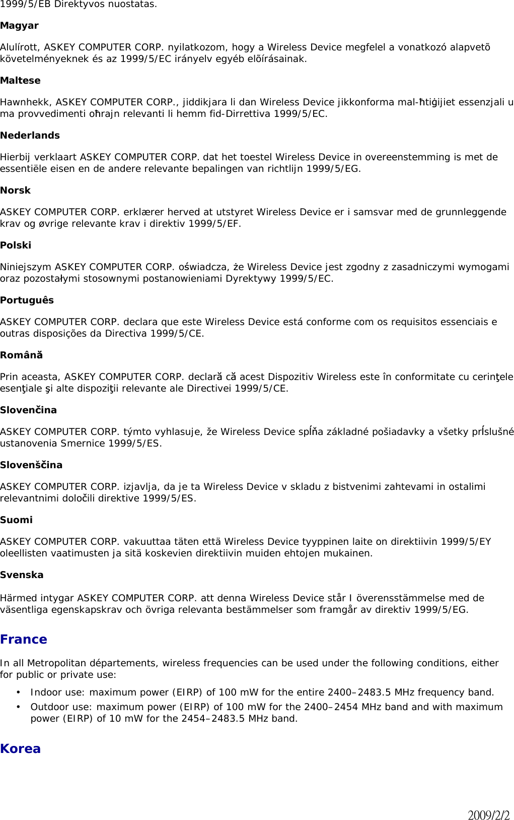 1999/5/EB Direktyvos nuostatas. Magyar Alulírott, ASKEY COMPUTER CORP. nyilatkozom, hogy a Wireless Device megfelel a vonatkozó alapvetõ követelményeknek és az 1999/5/EC irányelv egyéb elõírásainak. MalteseHawnhekk, ASKEY COMPUTER CORP., jiddikjara li dan Wireless Device jikkonforma mal-řtiœijiet essenzjali u ma provvedimenti ořrajn relevanti li hemm fid-Dirrettiva 1999/5/EC. Nederlands Hierbij verklaart ASKEY COMPUTER CORP. dat het toestel Wireless Device in overeenstemming is met de essentiële eisen en de andere relevante bepalingen van richtlijn 1999/5/EG. Norsk ASKEY COMPUTER CORP. erklærer herved at utstyret Wireless Device er i samsvar med de grunnleggende krav og øvrige relevante krav i direktiv 1999/5/EF. Polski Niniejszym ASKEY COMPUTER CORP. oĞwiadcza, Īe Wireless Device jest zgodny z zasadniczymi wymogami oraz pozostaáymi stosownymi postanowieniami Dyrektywy 1999/5/EC. Português ASKEY COMPUTER CORP. declara que este Wireless Device está conforme com os requisitos essenciais e outras disposições da Directiva 1999/5/CE. RomânăPrin aceasta, ASKEY COMPUTER CORP. declară că acest Dispozitiv Wireless este în conformitate cu cerinĠeleesenĠiale úi alte dispoziĠii relevante ale Directivei 1999/5/CE. SlovenþinaASKEY COMPUTER CORP. týmto vyhlasuje, že Wireless Device spĎĖa základné pošiadavky a všetky prĎslušné ustanovenia Smernice 1999/5/ES. SlovenšþinaASKEY COMPUTER CORP. izjavlja, da je ta Wireless Device v skladu z bistvenimi zahtevami in ostalimi relevantnimi doloþili direktive 1999/5/ES. Suomi ASKEY COMPUTER CORP. vakuuttaa täten että Wireless Device tyyppinen laite on direktiivin 1999/5/EY oleellisten vaatimusten ja sitä koskevien direktiivin muiden ehtojen mukainen. Svenska Härmed intygar ASKEY COMPUTER CORP. att denna Wireless Device står I överensstämmelse med de väsentliga egenskapskrav och övriga relevanta bestämmelser som framgår av direktiv 1999/5/EG. FranceIn all Metropolitan départements, wireless frequencies can be used under the following conditions, either for public or private use:  Korea•  Indoor use: maximum power (EIRP) of 100 mW for the entire 2400–2483.5 MHz frequency band.  •  Outdoor use: maximum power (EIRP) of 100 mW for the 2400–2454 MHz band and with maximum power (EIRP) of 10 mW for the 2454–2483.5 MHz band. ˅˃˃ˌ˂˅˂˅