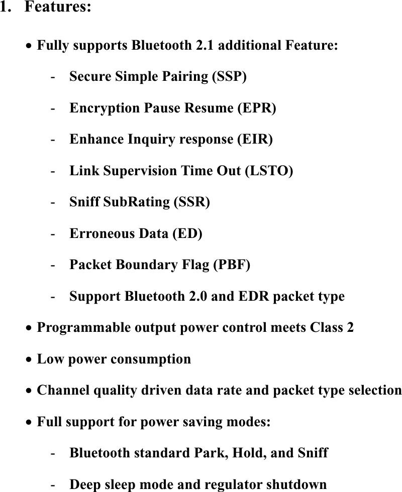 1. Features: xFully supports Bluetooth 2.1 additional Feature: -Secure Simple Pairing (SSP) -Encryption Pause Resume (EPR) -Enhance Inquiry response (EIR) -Link Supervision Time Out (LSTO) -Sniff SubRating (SSR) -Erroneous Data (ED) -Packet Boundary Flag (PBF) -Support Bluetooth 2.0 and EDR packet type xProgrammable output power control meets Class 2 xLow power consumption xChannel quality driven data rate and packet type selection xFull support for power saving modes: -Bluetooth standard Park, Hold, and Sniff -Deep sleep mode and regulator shutdown 