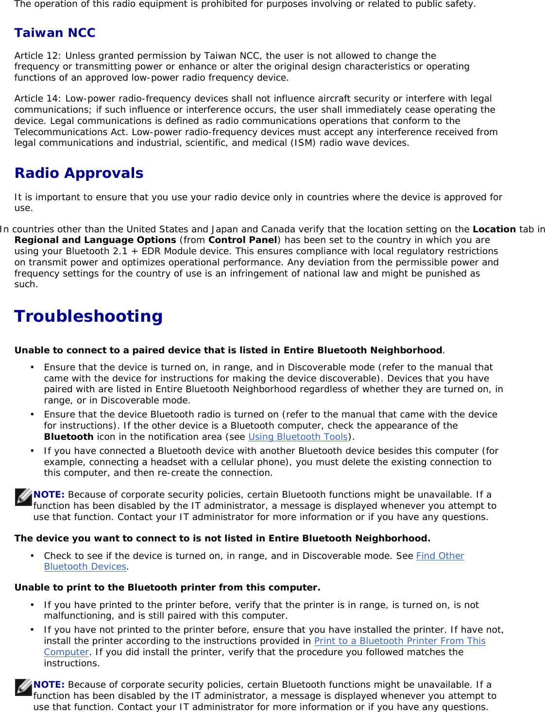 The operation of this radio equipment is prohibited for purposes involving or related to public safety. Taiwan NCC Article 12: Unless granted permission by Taiwan NCC, the user is not allowed to change the frequency or transmitting power or enhance or alter the original design characteristics or operating functions of an approved low-power radio frequency device.  Article 14: Low-power radio-frequency devices shall not influence aircraft security or interfere with legal communications; if such influence or interference occurs, the user shall immediately cease operating the device. Legal communications is defined as radio communications operations that conform to the Telecommunications Act. Low-power radio-frequency devices must accept any interference received from legal communications and industrial, scientific, and medical (ISM) radio wave devices. Radio Approvals It is important to ensure that you use your radio device only in countries where the device is approved for use.  In countries other than the United States and Japan and Canada verify that the location setting on the Location tab inRegional and Language Options (from Control Panel) has been set to the country in which you are using your Bluetooth 2.1 + EDR Module device. This ensures compliance with local regulatory restrictions on transmit power and optimizes operational performance. Any deviation from the permissible power and frequency settings for the country of use is an infringement of national law and might be punished as such.TroubleshootingUnable to connect to a paired device that is listed in Entire Bluetooth Neighborhood.The device you want to connect to is not listed in Entire Bluetooth Neighborhood. Unable to print to the Bluetooth printer from this computer. •  Ensure that the device is turned on, in range, and in Discoverable mode (refer to the manual that came with the device for instructions for making the device discoverable). Devices that you have paired with are listed in Entire Bluetooth Neighborhood regardless of whether they are turned on, in range, or in Discoverable mode.  •  Ensure that the device Bluetooth radio is turned on (refer to the manual that came with the device for instructions). If the other device is a Bluetooth computer, check the appearance of the Bluetooth icon in the notification area (see Using Bluetooth Tools).•  If you have connected a Bluetooth device with another Bluetooth device besides this computer (for example, connecting a headset with a cellular phone), you must delete the existing connection to this computer, and then re-create the connection. NOTE: Because of corporate security policies, certain Bluetooth functions might be unavailable. If a function has been disabled by the IT administrator, a message is displayed whenever you attempt to use that function. Contact your IT administrator for more information or if you have any questions. •  Check to see if the device is turned on, in range, and in Discoverable mode. See Find Other Bluetooth Devices.•  If you have printed to the printer before, verify that the printer is in range, is turned on, is not malfunctioning, and is still paired with this computer.  •  If you have not printed to the printer before, ensure that you have installed the printer. If have not, install the printer according to the instructions provided in Print to a Bluetooth Printer From ThisComputer. If you did install the printer, verify that the procedure you followed matches the instructions.NOTE: Because of corporate security policies, certain Bluetooth functions might be unavailable. If a function has been disabled by the IT administrator, a message is displayed whenever you attempt to use that function. Contact your IT administrator for more information or if you have any questions. 