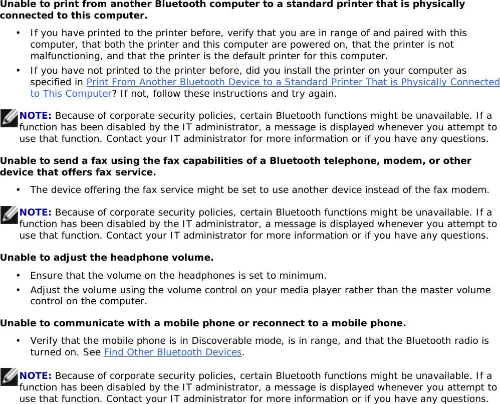 Unable to print from another Bluetooth computer to a standard printer that is physically connected to this computer. Unable to send a fax using the fax capabilities of a Bluetooth telephone, modem, or other device that offers fax service. Unable to adjust the headphone volume. Unable to communicate with a mobile phone or reconnect to a mobile phone. •  If you have printed to the printer before, verify that you are in range of and paired with this computer, that both the printer and this computer are powered on, that the printer is not malfunctioning, and that the printer is the default printer for this computer. •  If you have not printed to the printer before, did you install the printer on your computer as specified in Print From Another Bluetooth Device to a Standard Printer That is Physically Connected to This Computer? If not, follow these instructions and try again. NOTE: Because of corporate security policies, certain Bluetooth functions might be unavailable. If a function has been disabled by the IT administrator, a message is displayed whenever you attempt to use that function. Contact your IT administrator for more information or if you have any questions. •  The device offering the fax service might be set to use another device instead of the fax modem. NOTE: Because of corporate security policies, certain Bluetooth functions might be unavailable. If a function has been disabled by the IT administrator, a message is displayed whenever you attempt to use that function. Contact your IT administrator for more information or if you have any questions. •  Ensure that the volume on the headphones is set to minimum. •  Adjust the volume using the volume control on your media player rather than the master volume control on the computer. •  Verify that the mobile phone is in Discoverable mode, is in range, and that the Bluetooth radio is turned on. See Find Other Bluetooth Devices.NOTE: Because of corporate security policies, certain Bluetooth functions might be unavailable. If a function has been disabled by the IT administrator, a message is displayed whenever you attempt to use that function. Contact your IT administrator for more information or if you have any questions. 