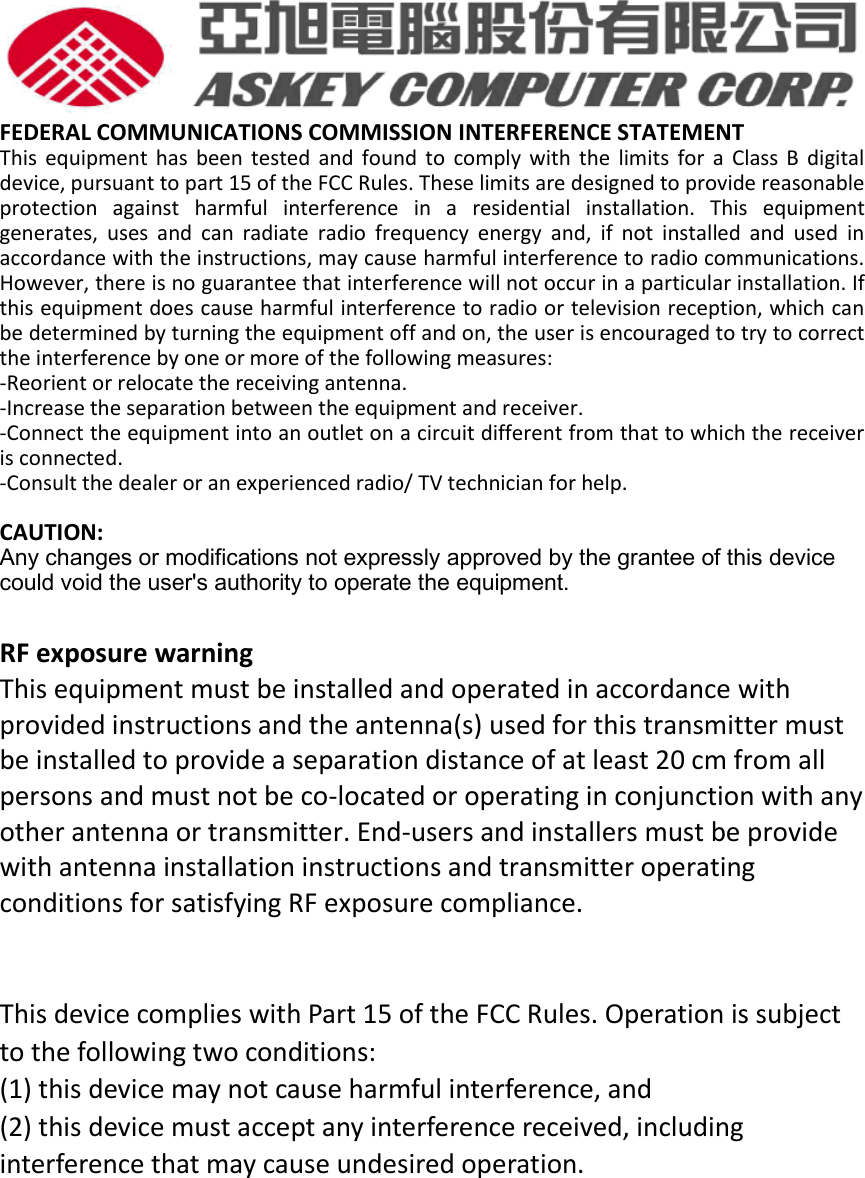  FEDERAL COMMUNICATIONS COMMISSION INTERFERENCE STATEMENT  This  equipment  has  been  tested and  found  to  comply  with  the  limits  for  a  Class B  digital device, pursuant to part 15 of the FCC Rules. These limits are designed to provide reasonable protection  against  harmful  interference  in  a  residential  installation.  This  equipment generates,  uses  and  can  radiate  radio  frequency  energy  and,  if  not  installed  and  used  in accordance with the instructions, may cause harmful interference to radio communications. However, there is no guarantee that interference will not occur in a particular installation. If this equipment does cause harmful interference to radio or television reception, which can be determined by turning the equipment off and on, the user is encouraged to try to correct the interference by one or more of the following measures: -Reorient or relocate the receiving antenna. -Increase the separation between the equipment and receiver. -Connect the equipment into an outlet on a circuit different from that to which the receiver is connected. -Consult the dealer or an experienced radio/ TV technician for help.  CAUTION:   Any changes or modifications not expressly approved by the grantee of this device could void the user&apos;s authority to operate the equipment.  RF exposure warning   This equipment must be installed and operated in accordance with provided instructions and the antenna(s) used for this transmitter must be installed to provide a separation distance of at least 20 cm from all persons and must not be co-located or operating in conjunction with any other antenna or transmitter. End-users and installers must be provide with antenna installation instructions and transmitter operating conditions for satisfying RF exposure compliance.   This device complies with Part 15 of the FCC Rules. Operation is subject to the following two conditions:   (1) this device may not cause harmful interference, and (2) this device must accept any interference received, including interference that may cause undesired operation.           