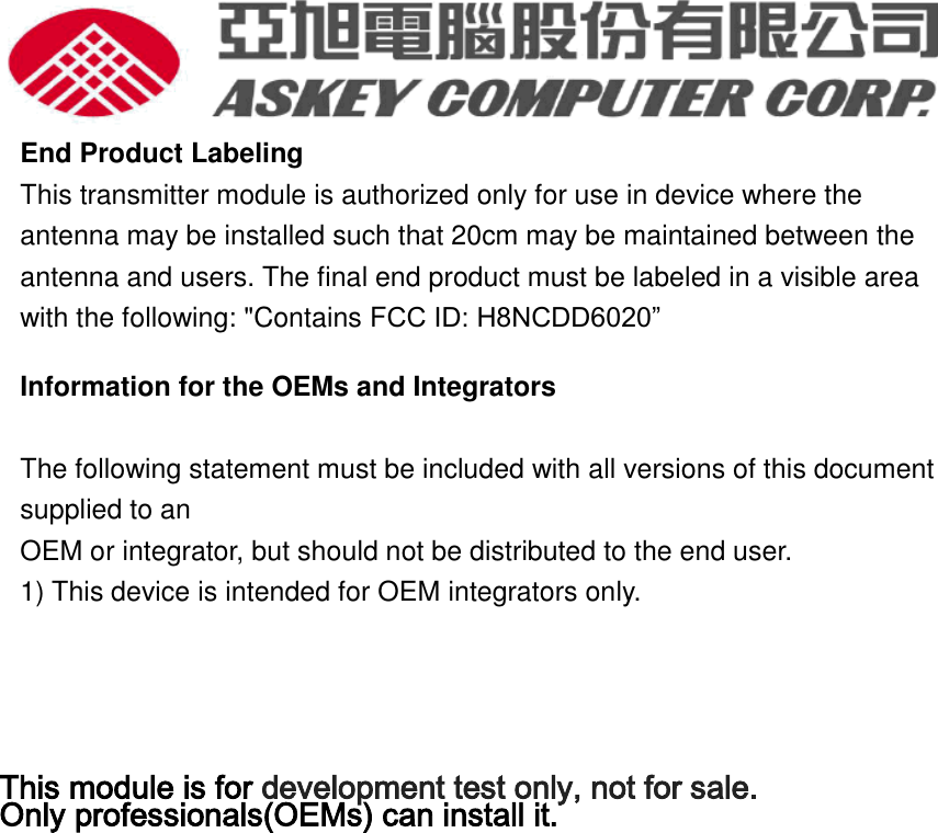  End Product Labeling This transmitter module is authorized only for use in device where the antenna may be installed such that 20cm may be maintained between the antenna and users. The final end product must be labeled in a visible area with the following: &quot;Contains FCC ID: H8NCDD6020” Information for the OEMs and Integrators  The following statement must be included with all versions of this document supplied to an OEM or integrator, but should not be distributed to the end user. 1) This device is intended for OEM integrators only.    This module is for development test only, not for sale. Only professionals(OEMs) can install it.  