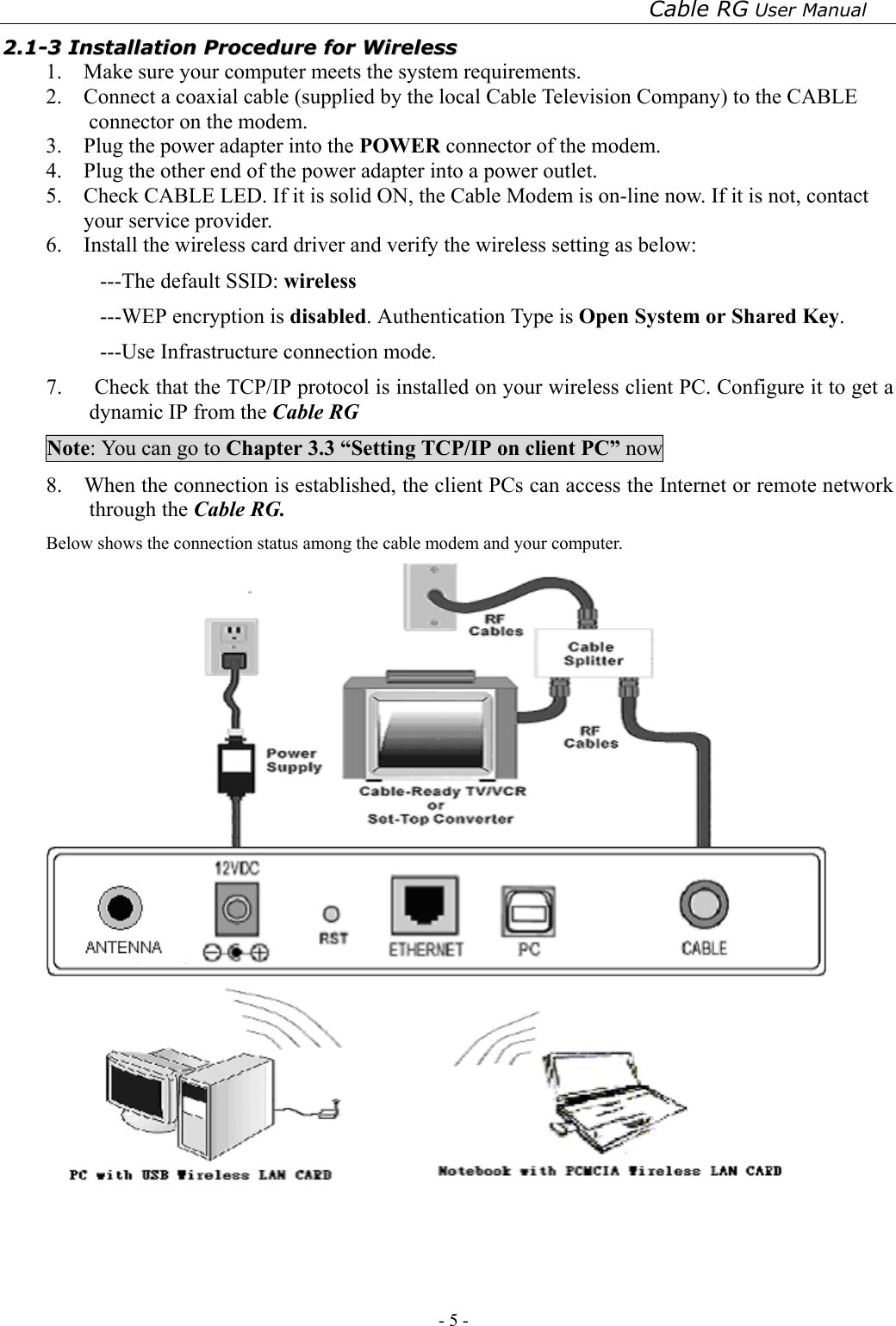 Cable RG User Manual - 5 -   22..11--33  IInnssttaallllaattiioonn  PPrroocceedduurree  ffoorr  WWiirreelleessss  1.    Make sure your computer meets the system requirements. 2.    Connect a coaxial cable (supplied by the local Cable Television Company) to the CABLE connector on the modem.   3.    Plug the power adapter into the POWER connector of the modem. 4.    Plug the other end of the power adapter into a power outlet.   5.    Check CABLE LED. If it is solid ON, the Cable Modem is on-line now. If it is not, contact your service provider. 6.    Install the wireless card driver and verify the wireless setting as below: ---The default SSID: wireless ---WEP encryption is disabled. Authentication Type is Open System or Shared Key. ---Use Infrastructure connection mode. 7.   Check that the TCP/IP protocol is installed on your wireless client PC. Configure it to get a dynamic IP from the Cable RG   Note: You can go to Chapter 3.3 “Setting TCP/IP on client PC” now 8.    When the connection is established, the client PCs can access the Internet or remote network through the Cable RG. Below shows the connection status among the cable modem and your computer.  