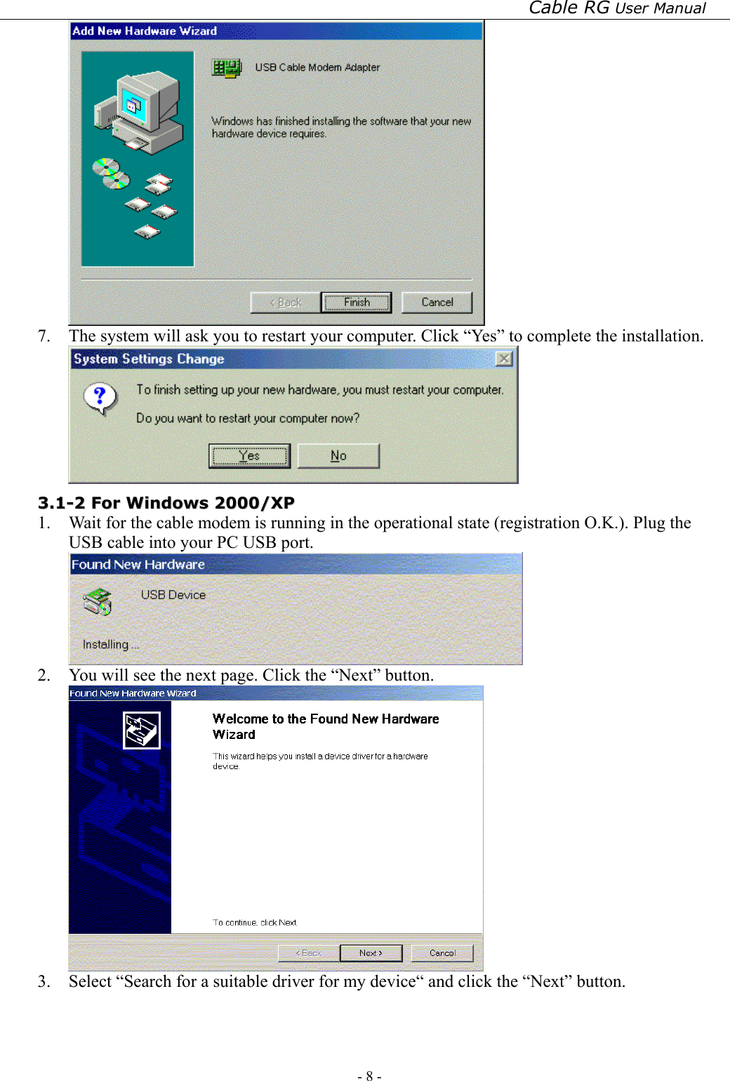 Cable RG User Manual - 8 -    7.  The system will ask you to restart your computer. Click “Yes” to complete the installation.  33..11--22  FFoorr  WWiinnddoowwss  22000000//XXPP  1.  Wait for the cable modem is running in the operational state (registration O.K.). Plug the USB cable into your PC USB port.  2.  You will see the next page. Click the “Next” button.  3.  Select “Search for a suitable driver for my device“ and click the “Next” button. 