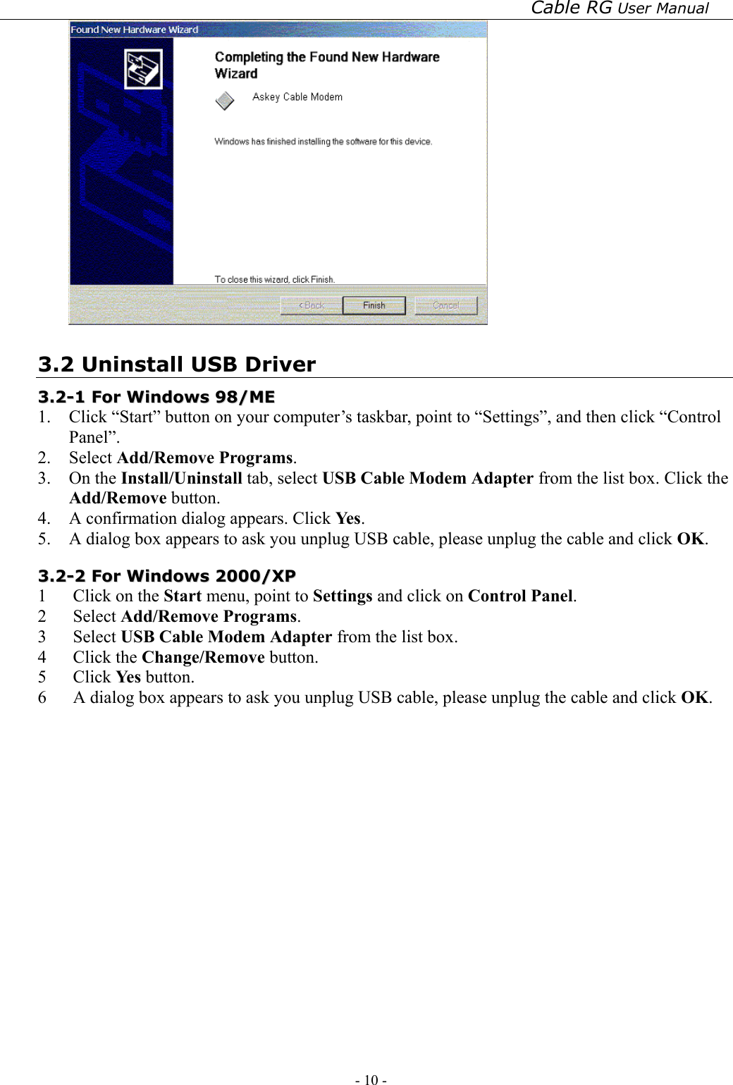 Cable RG User Manual - 10 -    3.2 Uninstall USB Driver 33..22--11  FFoorr  WWiinnddoowwss  9988//MMEE    1.  Click “Start” button on your computer’s taskbar, point to “Settings”, and then click “Control Panel”. 2. Select Add/Remove Programs. 3. On the Install/Uninstall tab, select USB Cable Modem Adapter from the list box. Click the Add/Remove button. 4.  A confirmation dialog appears. Click Ye s . 5.  A dialog box appears to ask you unplug USB cable, please unplug the cable and click OK. 33..22--22  FFoorr  WWiinnddoowwss  22000000//XXPP  1  Click on the Start menu, point to Settings and click on Control Panel. 2 Select Add/Remove Programs. 3 Select USB Cable Modem Adapter from the list box. 4 Click the Change/Remove button. 5 Click Ye s  button. 6  A dialog box appears to ask you unplug USB cable, please unplug the cable and click OK.  