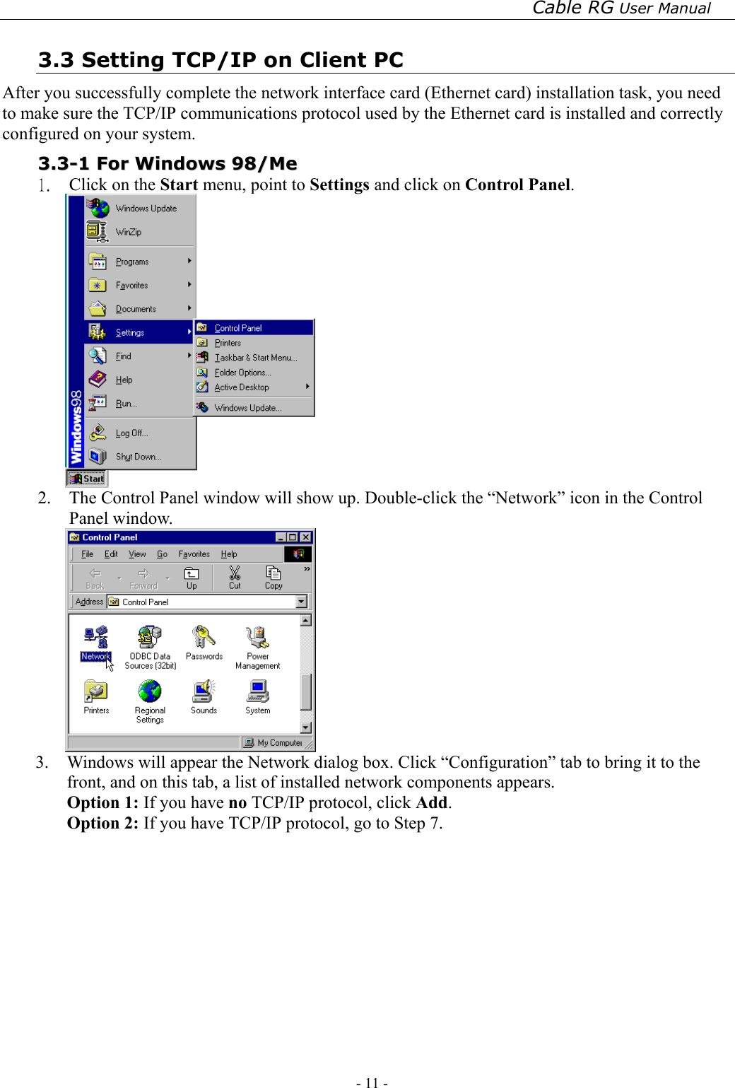 Cable RG User Manual - 11 -   3.3 Setting TCP/IP on Client PC After you successfully complete the network interface card (Ethernet card) installation task, you need to make sure the TCP/IP communications protocol used by the Ethernet card is installed and correctly configured on your system.  33..33--11  FFoorr  WWiinnddoowwss  9988//MMee  1.  Click on the Start menu, point to Settings and click on Control Panel.  2.  The Control Panel window will show up. Double-click the “Network” icon in the Control Panel window.    3.  Windows will appear the Network dialog box. Click “Configuration” tab to bring it to the front, and on this tab, a list of installed network components appears.   Option 1: If you have no TCP/IP protocol, click Add. Option 2: If you have TCP/IP protocol, go to Step 7.   