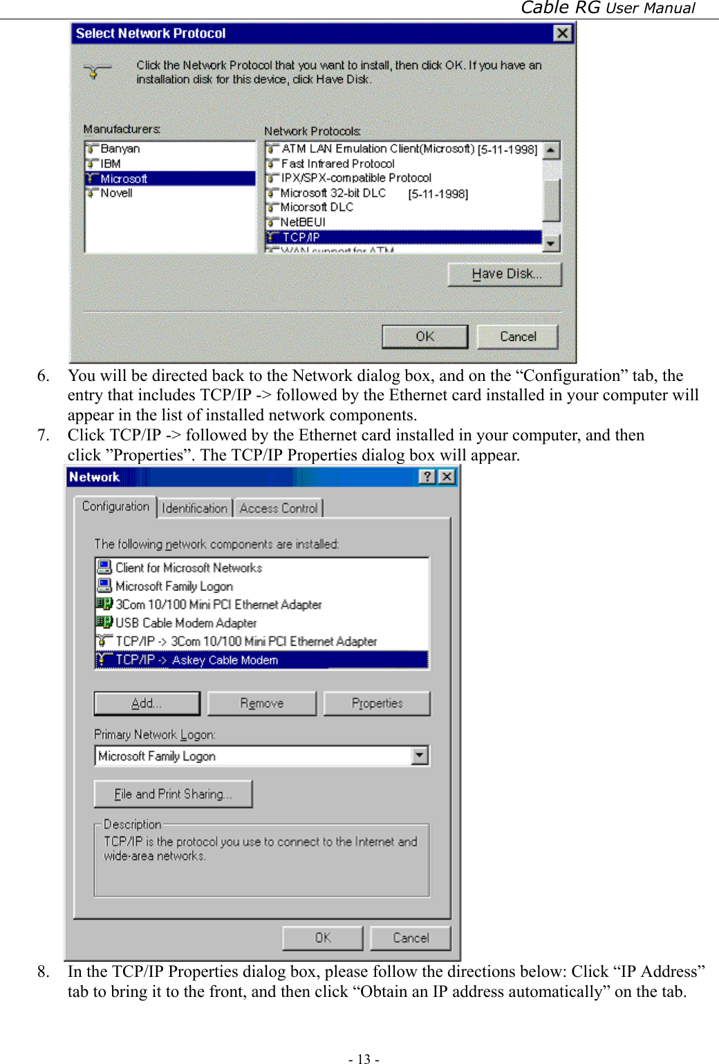 Cable RG User Manual - 13 -    6.  You will be directed back to the Network dialog box, and on the “Configuration” tab, the entry that includes TCP/IP -&gt; followed by the Ethernet card installed in your computer will appear in the list of installed network components. 7.  Click TCP/IP -&gt; followed by the Ethernet card installed in your computer, and then click ”Properties”. The TCP/IP Properties dialog box will appear.  8.  In the TCP/IP Properties dialog box, please follow the directions below: Click “IP Address” tab to bring it to the front, and then click “Obtain an IP address automatically” on the tab. 