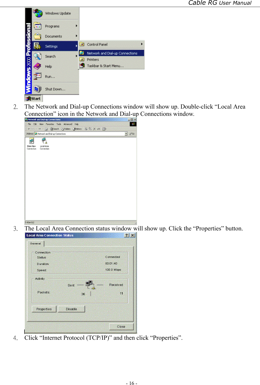 Cable RG User Manual - 16 -    2.  The Network and Dial-up Connections window will show up. Double-click “Local Area Connection” icon in the Network and Dial-up Connections window.  3.  The Local Area Connection status window will show up. Click the “Properties” button.  4.  Click “Internet Protocol (TCP/IP)” and then click “Properties”. 