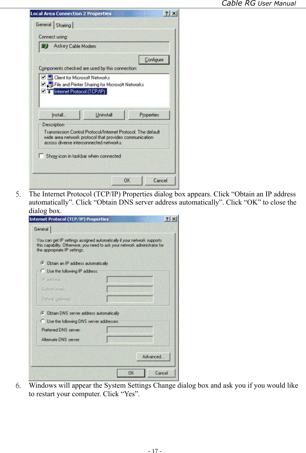 Cable RG User Manual - 17 -    5.  The Internet Protocol (TCP/IP) Properties dialog box appears. Click “Obtain an IP address automatically”. Click “Obtain DNS server address automatically”. Click “OK” to close the dialog box.  6.  Windows will appear the System Settings Change dialog box and ask you if you would like to restart your computer. Click “Yes”. 