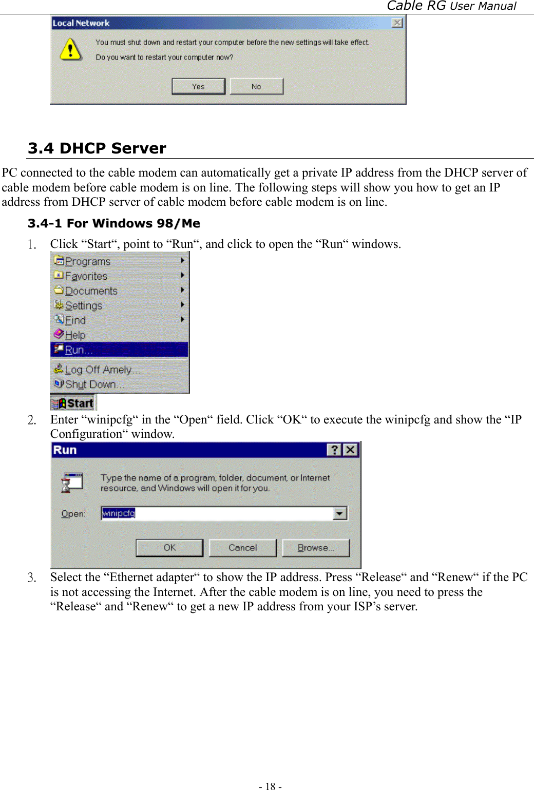 Cable RG User Manual - 18 -     3.4 DHCP Server PC connected to the cable modem can automatically get a private IP address from the DHCP server of cable modem before cable modem is on line. The following steps will show you how to get an IP address from DHCP server of cable modem before cable modem is on line. 33..44--11  FFoorr  WWiinnddoowwss  9988//MMee  1.  Click “Start“, point to “Run“, and click to open the “Run“ windows.  2.  Enter “winipcfg“ in the “Open“ field. Click “OK“ to execute the winipcfg and show the “IP Configuration“ window.  3.  Select the “Ethernet adapter“ to show the IP address. Press “Release“ and “Renew“ if the PC is not accessing the Internet. After the cable modem is on line, you need to press the “Release“ and “Renew“ to get a new IP address from your ISP’s server. 