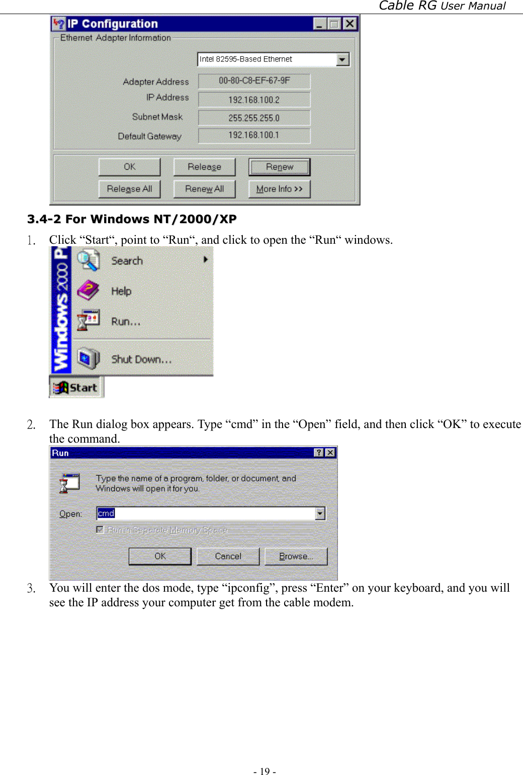 Cable RG User Manual - 19 -    33..44--22  FFoorr  WWiinnddoowwss  NNTT//22000000//XXPP  1.  Click “Start“, point to “Run“, and click to open the “Run“ windows.   2.  The Run dialog box appears. Type “cmd” in the “Open” field, and then click “OK” to execute the command.  3.  You will enter the dos mode, type “ipconfig”, press “Enter” on your keyboard, and you will see the IP address your computer get from the cable modem. 