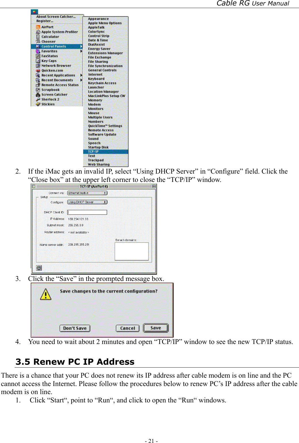 Cable RG User Manual - 21 -    2.  If the iMac gets an invalid IP, select “Using DHCP Server” in “Configure” field. Click the “Close box” at the upper left corner to close the “TCP/IP” window.  3.  Click the “Save” in the prompted message box.    4.  You need to wait about 2 minutes and open “TCP/IP” window to see the new TCP/IP status. 3.5 Renew PC IP Address There is a chance that your PC does not renew its IP address after cable modem is on line and the PC cannot access the Internet. Please follow the procedures below to renew PC’s IP address after the cable modem is on line. 1. Click “Start“, point to “Run“, and click to open the “Run“ windows. 