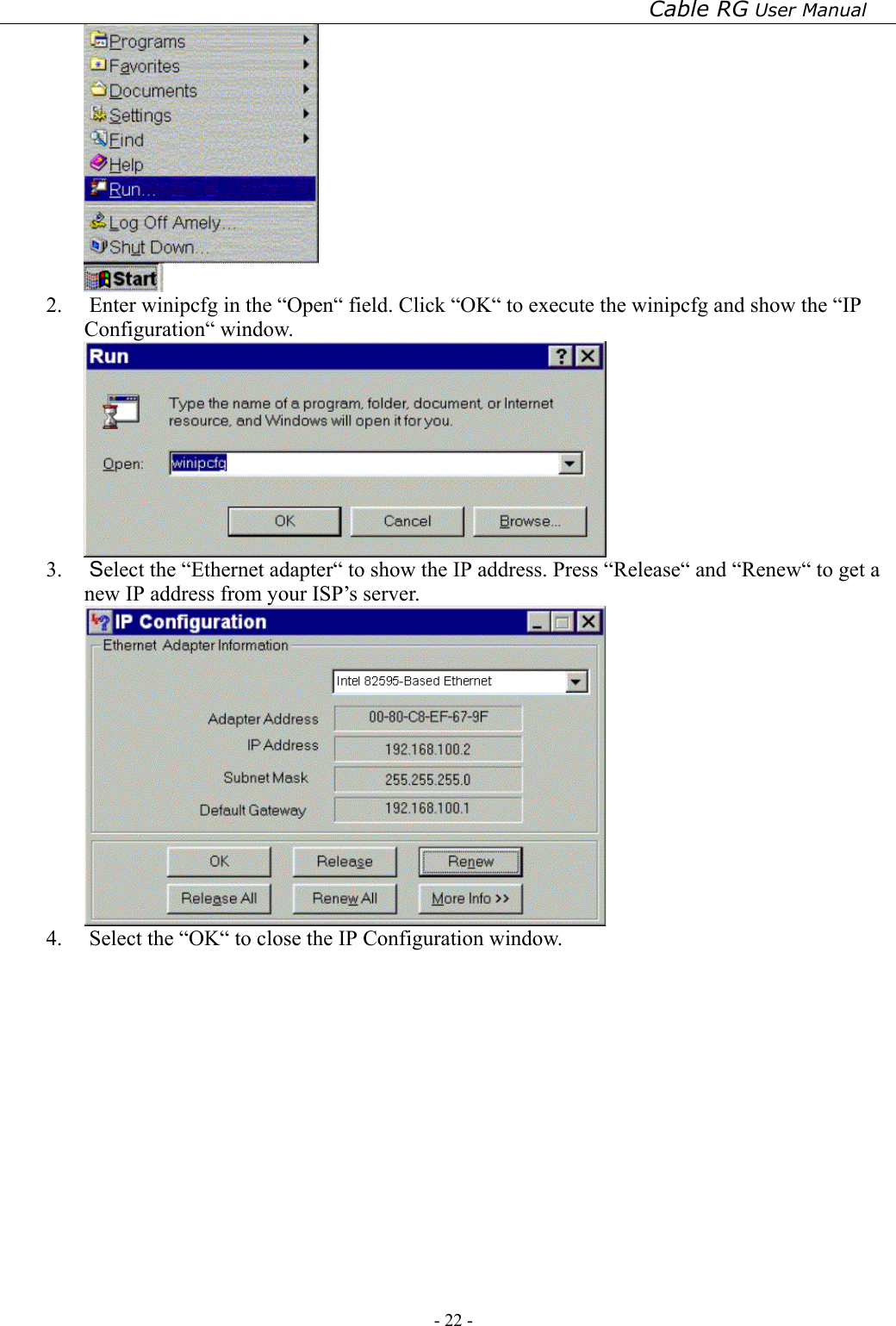 Cable RG User Manual - 22 -    2.  Enter winipcfg in the “Open“ field. Click “OK“ to execute the winipcfg and show the “IP Configuration“ window.  3.  Select the “Ethernet adapter“ to show the IP address. Press “Release“ and “Renew“ to get a new IP address from your ISP’s server.  4.  Select the “OK“ to close the IP Configuration window.        