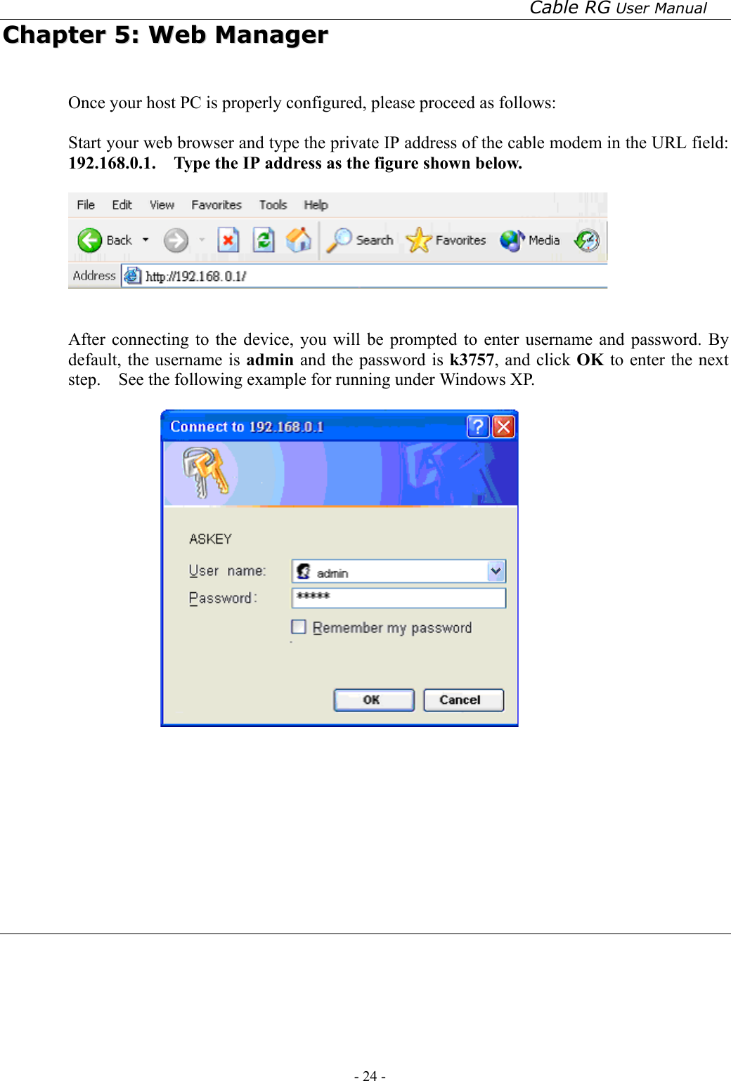 Cable RG User Manual - 24 -   CChhaapptteerr  55::  WWeebb  MMaannaaggeerr  Once your host PC is properly configured, please proceed as follows:  Start your web browser and type the private IP address of the cable modem in the URL field: 192.168.0.1.    Type the IP address as the figure shown below.       After connecting to the device, you will be prompted to enter username and password. By default, the username is admin and the password is k3757, and click OK to enter the next step.    See the following example for running under Windows XP.       