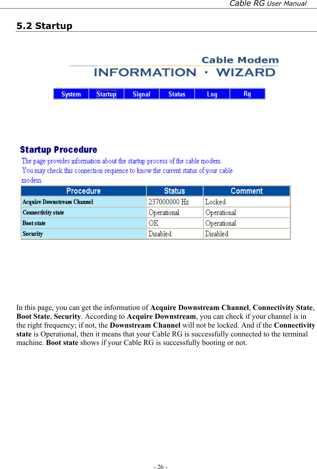 Cable RG User Manual - 26 -   5.2 Startup      In this page, you can get the information of Acquire Downstream Channel, Connectivity State, Boot State, Security. According to Acquire Downstream, you can check if your channel is in the right frequency; if not, the Downstream Channel will not be locked. And if the Connectivity state is Operational, then it means that your Cable RG is successfully connected to the terminal machine. Boot state shows if your Cable RG is successfully booting or not. 