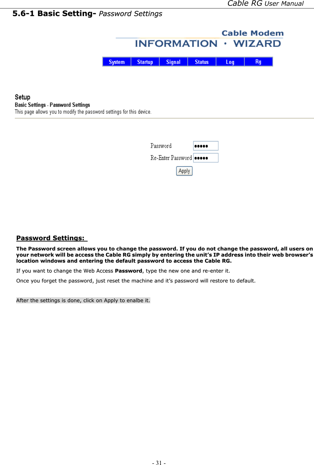 Cable RG User Manual - 31 -   55..66--11  BBaassiicc  SSeettttiinngg--  PPaasssswwoorrdd  SSeettttiinnggss     PPaasssswwoorrdd  SSeettttiinnggss::    TThhee  PPaasssswwoorrdd  ssccrreeeenn  aalllloowwss  yyoouu  ttoo  cchhaannggee  tthhee  ppaasssswwoorrdd..  IIff  yyoouu  ddoo  nnoott  cchhaannggee  tthhee  ppaasssswwoorrdd,,  aallll  uusseerrss  oonn  yyoouurr  nneettwwoorrkk  wwiillll  bbee  aacccceessss  tthhee  CCaabbllee  RRGG  ssiimmppllyy  bbyy  eenntteerriinngg  tthhee  uunniitt’’ss  IIPP  aaddddrreessss  iinnttoo  tthheeiirr  wweebb  bbrroowwsseerr’’ss  llooccaattiioonn  wwiinnddoowwss  aanndd  eenntteerriinngg  tthhee  ddeeffaauulltt  ppaasssswwoorrdd  ttoo  aacccceessss  tthhee  CCaabbllee  RRGG..    IIff  yyoouu  wwaanntt  ttoo  cchhaannggee  tthhee  WWeebb  AAcccceessss  PPaasssswwoorrdd,,  ttyyppee  tthhee  nneeww  oonnee  aanndd  rree--eenntteerr  iitt..  OOnnccee  yyoouu  ffoorrggeett  tthhee  ppaasssswwoorrdd,,  jjuusstt  rreesseett  tthhee  mmaacchhiinnee  aanndd  iitt’’ss  ppaasssswwoorrdd  wwiillll  rreessttoorree  ttoo  ddeeffaauulltt..      AAfftteerr  tthhee  sseettttiinnggss  iiss  ddoonnee,,  cclliicckk  oonn  AAppppllyy  ttoo  eennaallbbee  iitt..  