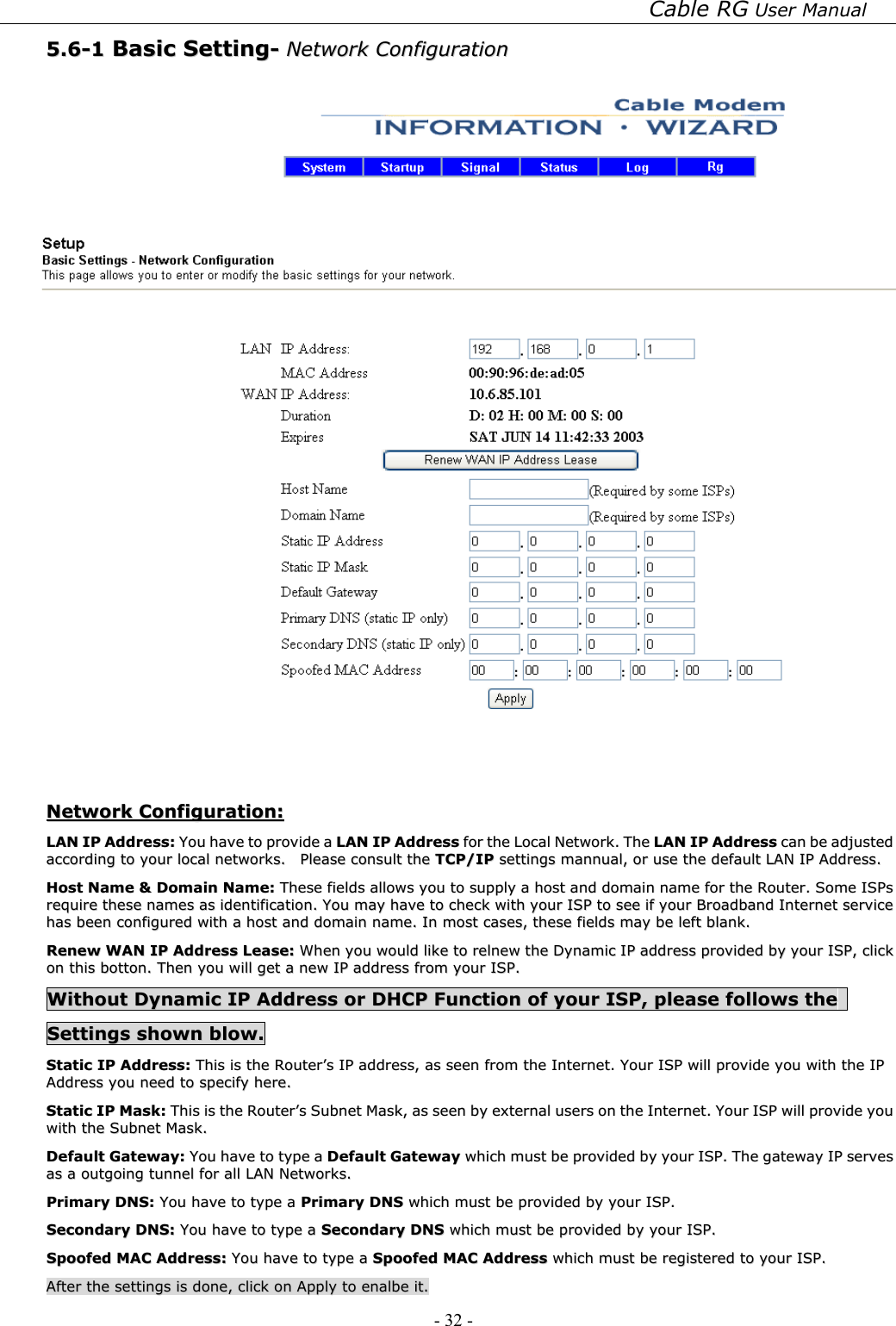 Cable RG User Manual - 32 -   55..66--11  BBaassiicc  SSeettttiinngg--  NNeettwwoorrkk  CCoonnffiigguurraattiioonn      NNeettwwoorrkk  CCoonnffiigguurraattiioonn::  LLAANN  IIPP  AAddddrreessss::  YYoouu  hhaavvee  ttoo  pprroovviiddee  aa  LLAANN  IIPP  AAddddrreessss  ffoorr  tthhee  LLooccaall  NNeettwwoorrkk..  TThhee  LLAANN  IIPP  AAddddrreessss  ccaann  bbee  aaddjjuusstteedd  aaccccoorrddiinngg  ttoo  yyoouurr  llooccaall  nneettwwoorrkkss..    PPlleeaassee  ccoonnssuulltt  tthhee  TTCCPP//IIPP  sseettttiinnggss  mmaannnnuuaall,,  oorr  uussee  tthhee  ddeeffaauulltt  LLAANN  IIPP  AAddddrreessss..  HHoosstt  NNaammee  &amp;&amp;  DDoommaaiinn  NNaammee::  TThheessee  ffiieellddss  aalllloowwss  yyoouu  ttoo  ssuuppppllyy  aa  hhoosstt  aanndd  ddoommaaiinn  nnaammee  ffoorr  tthhee  RRoouutteerr..  SSoommee  IISSPPss  rreeqquuiirree  tthheessee  nnaammeess  aass  iiddeennttiiffiiccaattiioonn..  YYoouu  mmaayy  hhaavvee  ttoo  cchheecckk  wwiitthh  yyoouurr  IISSPP  ttoo  sseeee  iiff  yyoouurr  BBrrooaaddbbaanndd  IInntteerrnneett  sseerrvviiccee  hhaass  bbeeeenn  ccoonnffiigguurreedd  wwiitthh  aa  hhoosstt  aanndd  ddoommaaiinn  nnaammee..  IInn  mmoosstt  ccaasseess,,  tthheessee  ffiieellddss  mmaayy  bbee  lleefftt  bbllaannkk..  RReenneeww  WWAANN  IIPP  AAddddrreessss  LLeeaassee::  WWhheenn  yyoouu  wwoouulldd  lliikkee  ttoo  rreellnneeww  tthhee  DDyynnaammiicc  IIPP  aaddddrreessss  pprroovviiddeedd  bbyy  yyoouurr  IISSPP,,  cclliicckk  oonn  tthhiiss  bboottttoonn..  TThheenn  yyoouu  wwiillll  ggeett  aa  nneeww  IIPP  aaddddrreessss  ffrroomm  yyoouurr  IISSPP..  WWiitthhoouutt  DDyynnaammiicc  IIPP  AAddddrreessss  oorr  DDHHCCPP  FFuunnccttiioonn  ooff  yyoouurr  IISSPP,,  pplleeaassee  ffoolllloowwss  tthhee    SSeettttiinnggss  sshhoowwnn  bbllooww..  SSttaattiicc  IIPP  AAddddrreessss::  TThhiiss  iiss  tthhee  RRoouutteerr’’ss  IIPP  aaddddrreessss,,  aass  sseeeenn  ffrroomm  tthhee  IInntteerrnneett..  YYoouurr  IISSPP  wwiillll  pprroovviiddee  yyoouu  wwiitthh  tthhee  IIPP  AAddddrreessss  yyoouu  nneeeedd  ttoo  ssppeecciiffyy  hheerree..  SSttaattiicc  IIPP  MMaasskk::  TThhiiss  iiss  tthhee  RRoouutteerr’’ss  SSuubbnneett  MMaasskk,,  aass  sseeeenn  bbyy  eexxtteerrnnaall  uusseerrss  oonn  tthhee  IInntteerrnneett..  YYoouurr  IISSPP  wwiillll  pprroovviiddee  yyoouu  wwiitthh  tthhee  SSuubbnneett  MMaasskk..  DDeeffaauulltt  GGaatteewwaayy::  YYoouu  hhaavvee  ttoo  ttyyppee  aa  DDeeffaauulltt  GGaatteewwaayy  wwhhiicchh  mmuusstt  bbee  pprroovviiddeedd  bbyy  yyoouurr  IISSPP..  TThhee  ggaatteewwaayy  IIPP  sseerrvveess  aass  aa  oouuttggooiinngg  ttuunnnneell  ffoorr  aallll  LLAANN  NNeettwwoorrkkss..    PPrriimmaarryy  DDNNSS::  YYoouu  hhaavvee  ttoo  ttyyppee  aa  PPrriimmaarryy  DDNNSS  wwhhiicchh  mmuusstt  bbee  pprroovviiddeedd  bbyy  yyoouurr  IISSPP..  SSeeccoonnddaarryy  DDNNSS::  YYoouu  hhaavvee  ttoo  ttyyppee  aa  SSeeccoonnddaarryy  DDNNSS  wwhhiicchh  mmuusstt  bbee  pprroovviiddeedd  bbyy  yyoouurr  IISSPP..  SSppooooffeedd  MMAACC  AAddddrreessss::  YYoouu  hhaavvee  ttoo  ttyyppee  aa  SSppooooffeedd  MMAACC  AAddddrreessss  wwhhiicchh  mmuusstt  bbee  rreeggiisstteerreedd  ttoo  yyoouurr  IISSPP..  AAfftteerr  tthhee  sseettttiinnggss  iiss  ddoonnee,,  cclliicckk  oonn  AAppppllyy  ttoo  eennaallbbee  iitt..