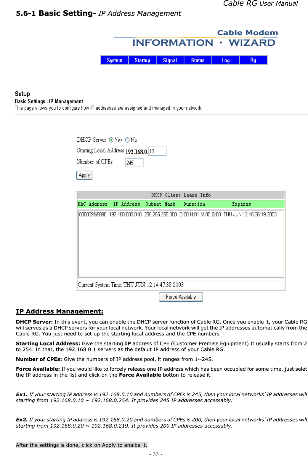 Cable RG User Manual - 33 -   55..66--11  BBaassiicc  SSeettttiinngg--  IIPP  AAddddrreessss  MMaannaaggeemmeenntt     IIPP  AAddddrreessss  MMaannaaggeemmeenntt::  DDHHCCPP  SSeerrvveerr::  IInn  tthhiiss  eevveenntt,,  yyoouu  ccaann  eennaabbllee  tthhee  DDHHCCPP  sseerrvveerr  ffuunnccttiioonn  ooff  CCaabbllee  RRGG..  OOnnccee  yyoouu  eennaabbllee  iitt,,  yyoouurr  CCaabbllee  RRGG  wwiillll  sseerrvveess  aass  aa  DDHHCCPP  sseerrvveerrss  ffoorr  yyoouurr  llooccaall  nneettwwoorrkk..  YYoouurr  llooccaall  nneettwwoorrkk  wwiillll  ggeett  tthhee  IIPP  aaddddrreesssseess  aauuttoommaattiiccaallllyy  ffrroomm  tthhee  CCaabbllee  RRGG..  YYoouu  jjuusstt  nneeeedd  ttoo  sseett  uupp  tthhee  ssttaarrttiinngg  llooccaall  aaddddrreessss  aanndd  tthhee  CCPPEE  nnuummbbeerrss  SSttaarrttiinngg  LLooccaall  AAddddrreessss::  GGiivvee  tthhee  ssttaarrttiinngg  IIPP  aaddddrreessss  ooff  CCPPEE  ((CCuussttoommeerr  PPrreemmiissee  EEqquuiippmmeenntt))  IItt  uussuuaallllyy  ssttaarrttss  ffrroomm  22  ttoo  225544..  IInn  tthhaatt,,  tthhee  119922..116688..00..11  sseerrvveerrss  aass  tthhee  ddeeffaauulltt  IIPP  aaddddrreessss  ooff  yyoouurr  CCaabbllee  RRGG..  NNuummbbeerr  ooff  CCPPEEss::  GGiivvee  tthhee  nnuummbbeerrss  ooff  IIPP  aaddddrreessss  ppooooll,,  iitt  rraannggeess  ffrroomm  11~~224455..  FFoorrccee  AAvvaaiillaabbllee::  IIff  yyoouu  wwoouulldd  lliikkee  ttoo  ffoorrcceellyy  rreelleeaassee  oonnee  IIPP  aaddddrreessss  wwhhiicchh  hhaass  bbeeeenn  ooccccuuppiieedd  ffoorr  ssoommee  ttiimmee,,  jjuusstt  sseelleett  tthhee  IIPP  aaddddrreessss  iinn  tthhee  lliisstt  aanndd  cclliicckk  oonn  tthhee  FFoorrccee  AAvvaaiillaabbllee  bboottttoonn  ttoo  rreelleeaassee  iitt..      EExx11..  IIff  yyoouurr  ssttaarrttiinngg  IIPP  aaddddrreessss  iiss  119922..116688..00..1100  aanndd  nnuummbbeerrss  ooff  CCPPEEss  iiss  224455,,  tthheenn  yyoouurr  llooccaall  nneettwwoorrkkss’’  IIPP  aaddddrreesssseess  wwiillll  ssttaarrttiinngg  ffrroomm  119922..116688..00..1100  ~~  119922..116688..00..225544..  IItt  pprroovviiddeess  224455  IIPP  aaddddrreesssseess  aacccceessssaabbllyy..    EExx22..  IIff  yyoouurr  ssttaarrttiinngg  IIPP  aaddddrreessss  iiss  119922..116688..00..2200  aanndd  nnuummbbeerrss  ooff  CCPPEEss  iiss  220000,,  tthheenn  yyoouurr  llooccaall  nneettwwoorrkkss’’  IIPP  aaddddrreesssseess  wwiillll  ssttaarrttiinngg  ffrroomm  119922..116688..00..2200  ~~  119922..116688..00..221199..  IItt  pprroovviiddeess  220000  IIPP  aaddddrreesssseess  aacccceessssaabbllyy..    AAfftteerr  tthhee  sseettttiinnggss  iiss  ddoonnee,,  cclliicckk  oonn  AAppppllyy  ttoo  eennaallbbee  iitt..  