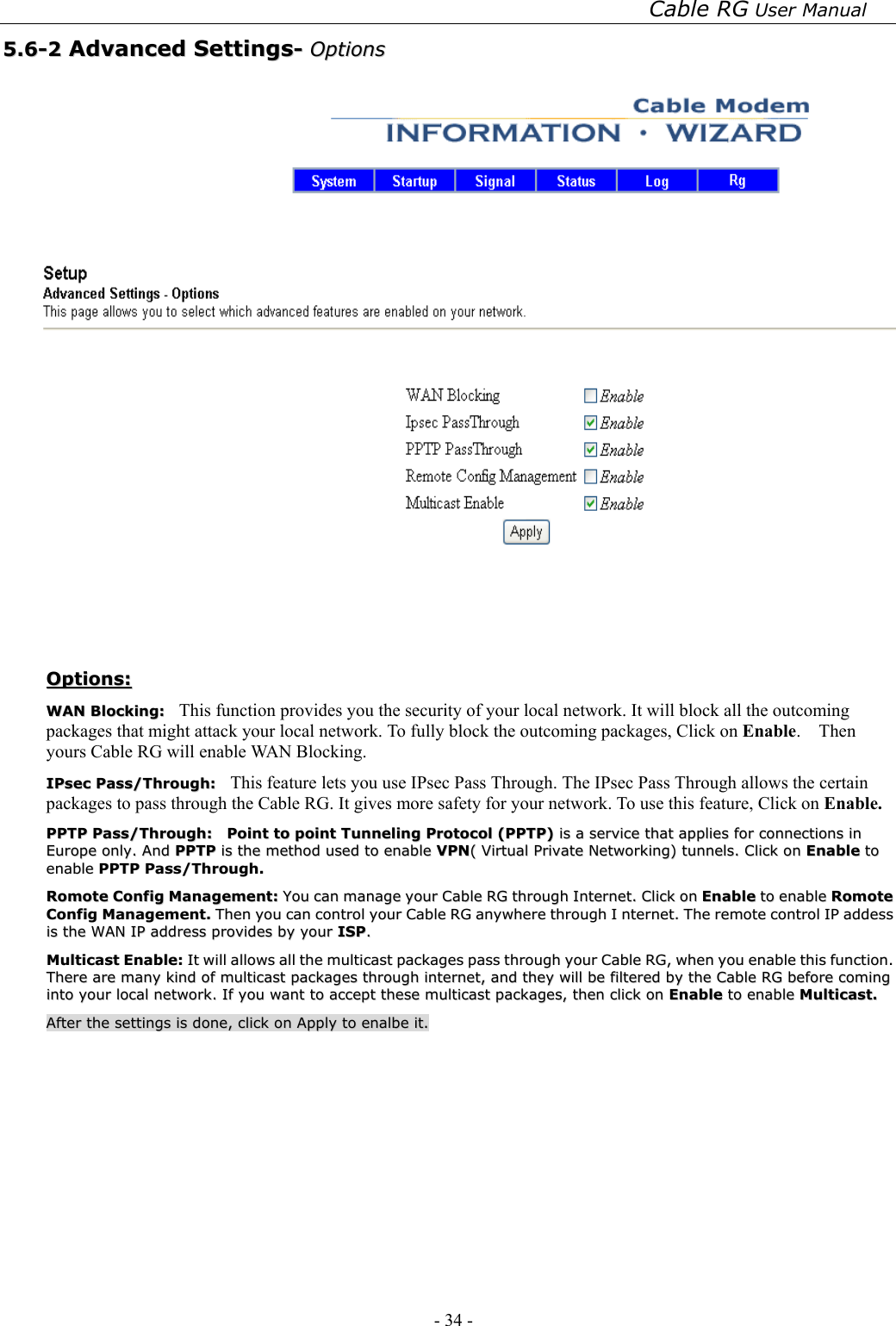 Cable RG User Manual - 34 -   55..66--22  AAddvvaanncceedd  SSeettttiinnggss--  OOppttiioonnss     OOppttiioonnss::  WWAANN  BBlloocckkiinngg::    This function provides you the security of your local network. It will block all the outcoming packages that might attack your local network. To fully block the outcoming packages, Click on Enable.  Then yours Cable RG will enable WAN Blocking.  IIPPsseecc  PPaassss//TThhrroouugghh::    This feature lets you use IPsec Pass Through. The IPsec Pass Through allows the certain packages to pass through the Cable RG. It gives more safety for your network. To use this feature, Click on Enable.  PPPPTTPP  PPaassss//TThhrroouugghh::    PPooiinntt  ttoo  ppooiinntt  TTuunnnneelliinngg  PPrroottooccooll  ((PPPPTTPP))  iiss  aa  sseerrvviiccee  tthhaatt  aapppplliieess  ffoorr  ccoonnnneeccttiioonnss  iinn  EEuurrooppee  oonnllyy..  AAnndd  PPPPTTPP  iiss  tthhee  mmeetthhoodd  uusseedd  ttoo  eennaabbllee  VVPPNN((  VViirrttuuaall  PPrriivvaattee  NNeettwwoorrkkiinngg))  ttuunnnneellss..  CClliicckk  oonn  EEnnaabbllee  ttoo  eennaabbllee  PPPPTTPP  PPaassss//TThhrroouugghh..  RRoommoottee  CCoonnffiigg  MMaannaaggeemmeenntt::  YYoouu  ccaann  mmaannaaggee  yyoouurr  CCaabbllee  RRGG  tthhrroouugghh  IInntteerrnneett..  CClliicckk  oonn  EEnnaabbllee  ttoo  eennaabbllee  RRoommoottee  CCoonnffiigg  MMaannaaggeemmeenntt..  TThheenn  yyoouu  ccaann  ccoonnttrrooll  yyoouurr  CCaabbllee  RRGG  aannyywwhheerree  tthhrroouugghh  II  nntteerrnneett..  TThhee  rreemmoottee  ccoonnttrrooll  IIPP  aaddddeessss  iiss  tthhee  WWAANN  IIPP  aaddddrreessss  pprroovviiddeess  bbyy  yyoouurr  IISSPP..  MMuullttiiccaasstt  EEnnaabbllee::  IItt  wwiillll  aalllloowwss  aallll  tthhee  mmuullttiiccaasstt  ppaacckkaaggeess  ppaassss  tthhrroouugghh  yyoouurr  CCaabbllee  RRGG,,  wwhheenn  yyoouu  eennaabbllee  tthhiiss  ffuunnccttiioonn..  TThheerree  aarree  mmaannyy  kkiinndd  ooff  mmuullttiiccaasstt  ppaacckkaaggeess  tthhrroouugghh  iinntteerrnneett,,  aanndd  tthheeyy  wwiillll  bbee  ffiilltteerreedd  bbyy  tthhee  CCaabbllee  RRGG  bbeeffoorree  ccoommiinngg  iinnttoo  yyoouurr  llooccaall  nneettwwoorrkk..  IIff  yyoouu  wwaanntt  ttoo  aacccceepptt  tthheessee  mmuullttiiccaasstt  ppaacckkaaggeess,,  tthheenn  cclliicckk  oonn  EEnnaabbllee  ttoo  eennaabbllee  MMuullttiiccaasstt..  AAfftteerr  tthhee  sseettttiinnggss  iiss  ddoonnee,,  cclliicckk  oonn  AAppppllyy  ttoo  eennaallbbee  iitt..   