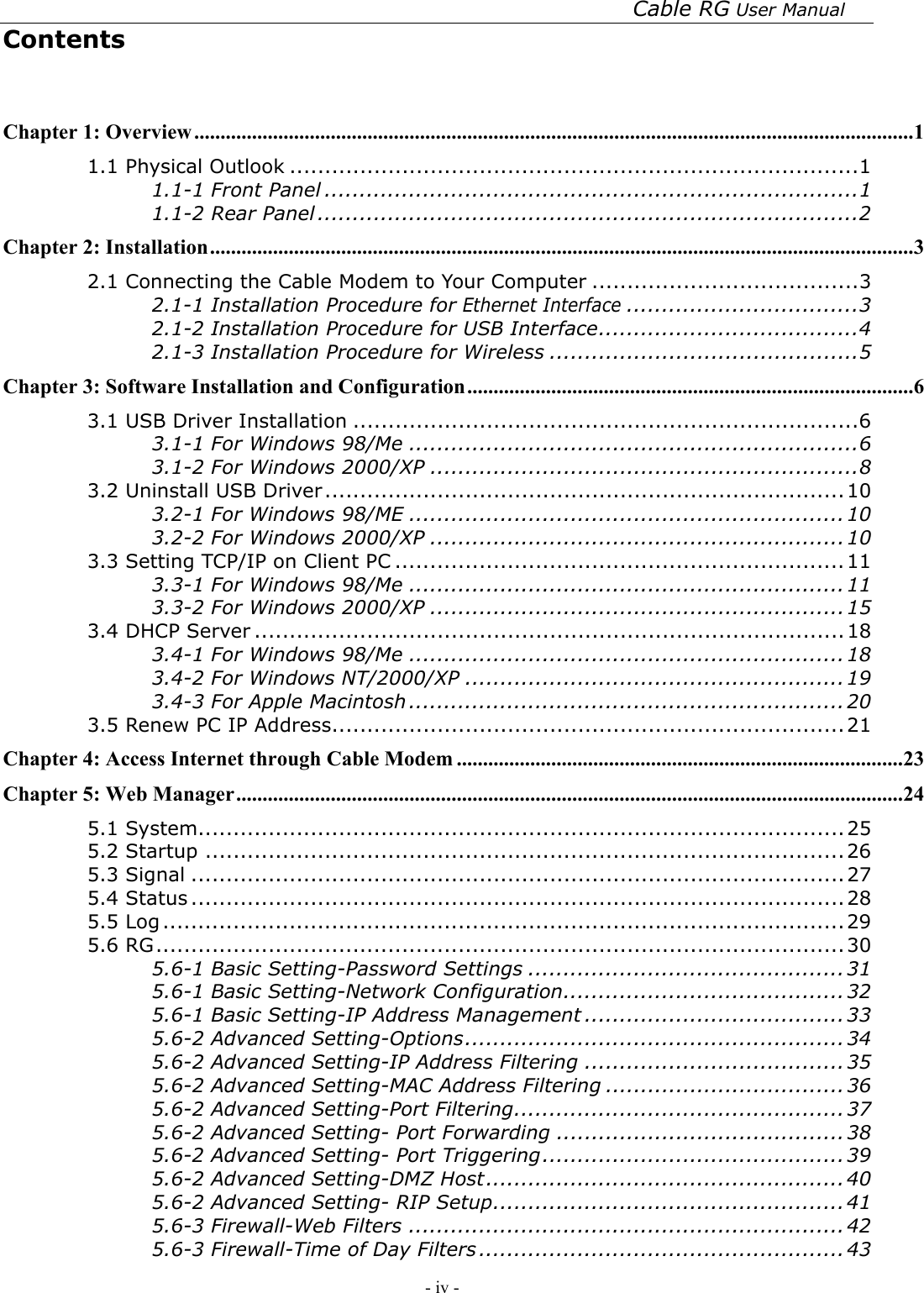 Cable RG User Manual - iv -   Contents  Chapter 1: Overview.........................................................................................................................................1 1.1 Physical Outlook .................................................................................1 1.1-1 Front Panel ............................................................................1 1.1-2 Rear Panel .............................................................................2 Chapter 2: Installation......................................................................................................................................3 2.1 Connecting the Cable Modem to Your Computer ......................................3 2.1-1 Installation Procedure for Ethernet Interface.................................3 2.1-2 Installation Procedure for USB Interface.....................................4 2.1-3 Installation Procedure for Wireless ............................................5 Chapter 3: Software Installation and Configuration.....................................................................................6 3.1 USB Driver Installation ........................................................................6 3.1-1 For Windows 98/Me ................................................................6 3.1-2 For Windows 2000/XP .............................................................8 3.2 Uninstall USB Driver..........................................................................10 3.2-1 For Windows 98/ME ..............................................................10 3.2-2 For Windows 2000/XP ...........................................................10 3.3 Setting TCP/IP on Client PC ................................................................11 3.3-1 For Windows 98/Me ..............................................................11 3.3-2 For Windows 2000/XP ...........................................................15 3.4 DHCP Server ....................................................................................18 3.4-1 For Windows 98/Me ..............................................................18 3.4-2 For Windows NT/2000/XP ...................................................... 19 3.4-3 For Apple Macintosh .............................................................. 20 3.5 Renew PC IP Address.........................................................................21 Chapter 4: Access Internet through Cable Modem .....................................................................................23 Chapter 5: Web Manager...............................................................................................................................24 5.1 System............................................................................................25 5.2 Startup ...........................................................................................26 5.3 Signal .............................................................................................27 5.4 Status .............................................................................................28 5.5 Log .................................................................................................29 5.6 RG..................................................................................................30 5.6-1 Basic Setting-Password Settings ............................................. 31 5.6-1 Basic Setting-Network Configuration........................................32 5.6-1 Basic Setting-IP Address Management .....................................33 5.6-2 Advanced Setting-Options......................................................34 5.6-2 Advanced Setting-IP Address Filtering ..................................... 35 5.6-2 Advanced Setting-MAC Address Filtering ..................................36 5.6-2 Advanced Setting-Port Filtering...............................................37 5.6-2 Advanced Setting- Port Forwarding .........................................38 5.6-2 Advanced Setting- Port Triggering........................................... 39 5.6-2 Advanced Setting-DMZ Host................................................... 40 5.6-2 Advanced Setting- RIP Setup..................................................41 5.6-3 Firewall-Web Filters ..............................................................42 5.6-3 Firewall-Time of Day Filters ....................................................43 