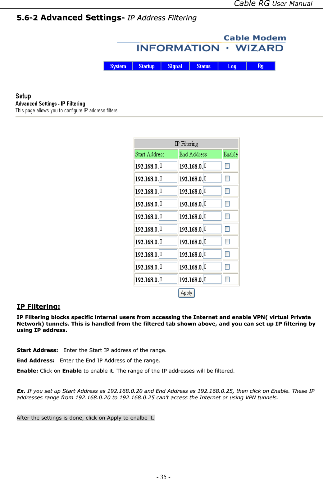 Cable RG User Manual - 35 -   55..66--22  AAddvvaanncceedd  SSeettttiinnggss--  IIPP  AAddddrreessss  FFiilltteerriinngg       IIPP  FFiilltteerriinngg::  IIPP  FFiilltteerriinngg  bblloocckkss  ssppeecciiffiicc  iinntteerrnnaall  uusseerrss  ffrroomm  aacccceessssiinngg  tthhee  IInntteerrnneett  aanndd  eennaabbllee  VVPPNN((  vviirrttuuaall  PPrriivvaattee  NNeettwwoorrkk))  ttuunnnneellss..  TThhiiss  iiss  hhaannddlleedd  ffrroomm  tthhee  ffiilltteerreedd  ttaabb  sshhoowwnn  aabboovvee,,  aanndd  yyoouu  ccaann  sseett  uupp  IIPP  ffiilltteerriinngg  bbyy  uussiinngg  IIPP  aaddddrreessss..    SSttaarrtt  AAddddrreessss::    EEnntteerr  tthhee  SSttaarrtt  IIPP  aaddddrreessss  ooff  tthhee  rraannggee..  EEnndd  AAddddrreessss::    EEnntteerr  tthhee  EEnndd  IIPP  AAddddrreessss  ooff  tthhee  rraannggee..  EEnnaabbllee::  CClliicckk  oonn  EEnnaabbllee  ttoo  eennaabbllee  iitt..  TThhee  rraannggee  ooff  tthhee  IIPP  aaddddrreesssseess  wwiillll  bbee  ffiilltteerreedd..    EExx..  IIff  yyoouu  sseett  uupp  SSttaarrtt  AAddddrreessss  aass  119922..116688..00..2200  aanndd  EEnndd  AAddddrreessss  aass  119922..116688..00..2255,,  tthheenn  cclliicckk  oonn  EEnnaabbllee..  TThheessee  IIPP  aaddddrreesssseess  rraannggee  ffrroomm  119922..116688..00..2200  ttoo  119922..116688..00..2255  ccaann’’tt  aacccceessss  tthhee  IInntteerrnneett  oorr  uussiinngg  VVPPNN  ttuunnnneellss..    AAfftteerr  tthhee  sseettttiinnggss  iiss  ddoonnee,,  cclliicckk  oonn  AAppppllyy  ttoo  eennaallbbee  iitt..