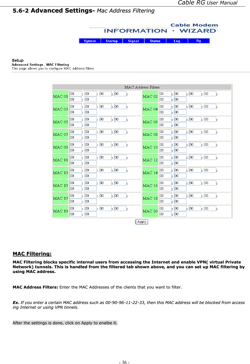 Cable RG User Manual - 36 -   55..66--22  AAddvvaanncceedd  SSeettttiinnggss--  MMaacc  AAddddrreessss  FFiilltteerriinngg      MMAACC  FFiilltteerriinngg::  MMAACC  FFiilltteerriinngg  bblloocckkss  ssppeecciiffiicc  iinntteerrnnaall  uusseerrss  ffrroomm  aacccceessssiinngg  tthhee  IInntteerrnneett  aanndd  eennaabbllee  VVPPNN((  vviirrttuuaall  PPrriivvaattee  NNeettwwoorrkk))  ttuunnnneellss..  TThhiiss  iiss  hhaannddlleedd  ffrroomm  tthhee  ffiilltteerreedd  ttaabb  sshhoowwnn  aabboovvee,,  aanndd  yyoouu  ccaann  sseett  uupp  MMAACC  ffiilltteerriinngg  bbyy  uussiinngg  MMAACC  aaddddrreessss..    MMAACC  AAddddrreessss  FFiilltteerrss::  EEnntteerr  tthhee  MMAACC  AAddddrreesssseess  ooff  tthhee  cclliieennttss  tthhaatt  yyoouu  wwaanntt  ttoo  ffiilltteerr..    EExx..  IIff  yyoouu  eenntteerr  aa  cceerrttaaiinn  MMAACC  aaddddrreessss  ssuucchh  aass  0000--9900--9966--1111--2222--3333,,  tthheenn  tthhiiss  MMAACC  aaddddrreessss  wwiillll  bbee  bblloocckkeedd  ffrroomm  aacccceessss  iinngg  IInntteerrnneett  oorr  uussiinngg  VVPPNN  ttiinnnneellss..    AAfftteerr  tthhee  sseettttiinnggss  iiss  ddoonnee,,  cclliicckk  oonn  AAppppllyy  ttoo  eennaallbbee  iitt..