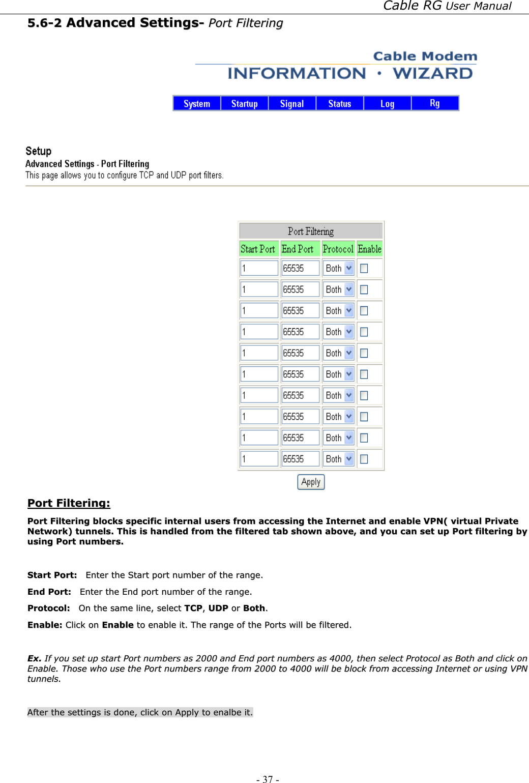 Cable RG User Manual - 37 -   55..66--22  AAddvvaanncceedd  SSeettttiinnggss--  PPoorrtt  FFiilltteerriinngg     PPoorrtt  FFiilltteerriinngg::  PPoorrtt  FFiilltteerriinngg  bblloocckkss  ssppeecciiffiicc  iinntteerrnnaall  uusseerrss  ffrroomm  aacccceessssiinngg  tthhee  IInntteerrnneett  aanndd  eennaabbllee  VVPPNN((  vviirrttuuaall  PPrriivvaattee  NNeettwwoorrkk))  ttuunnnneellss..  TThhiiss  iiss  hhaannddlleedd  ffrroomm  tthhee  ffiilltteerreedd  ttaabb  sshhoowwnn  aabboovvee,,  aanndd  yyoouu  ccaann  sseett  uupp  PPoorrtt  ffiilltteerriinngg  bbyy  uussiinngg  PPoorrtt  nnuummbbeerrss..    SSttaarrtt  PPoorrtt::    EEnntteerr  tthhee  SSttaarrtt  ppoorrtt  nnuummbbeerr  ooff  tthhee  rraannggee..  EEnndd  PPoorrtt::    EEnntteerr  tthhee  EEnndd  ppoorrtt  nnuummbbeerr  ooff  tthhee  rraannggee..  PPrroottooccooll::    OOnn  tthhee  ssaammee  lliinnee,,  sseelleecctt  TTCCPP,,  UUDDPP  oorr  BBootthh..  EEnnaabbllee::  CClliicckk  oonn  EEnnaabbllee  ttoo  eennaabbllee  iitt..  TThhee  rraannggee  ooff  tthhee  PPoorrttss  wwiillll  bbee  ffiilltteerreedd..    EExx..  IIff  yyoouu  sseett  uupp  ssttaarrtt  PPoorrtt  nnuummbbeerrss  aass  22000000  aanndd  EEnndd  ppoorrtt  nnuummbbeerrss  aass  44000000,,  tthheenn  sseelleecctt  PPrroottooccooll  aass  BBootthh  aanndd  cclliicckk  oonn  EEnnaabbllee..  TThhoossee  wwhhoo  uussee  tthhee  PPoorrtt  nnuummbbeerrss  rraannggee  ffrroomm  22000000  ttoo  44000000  wwiillll  bbee  bblloocckk  ffrroomm  aacccceessssiinngg  IInntteerrnneett  oorr  uussiinngg  VVPPNN  ttuunnnneellss..    AAfftteerr  tthhee  sseettttiinnggss  iiss  ddoonnee,,  cclliicckk  oonn  AAppppllyy  ttoo  eennaallbbee  iitt..