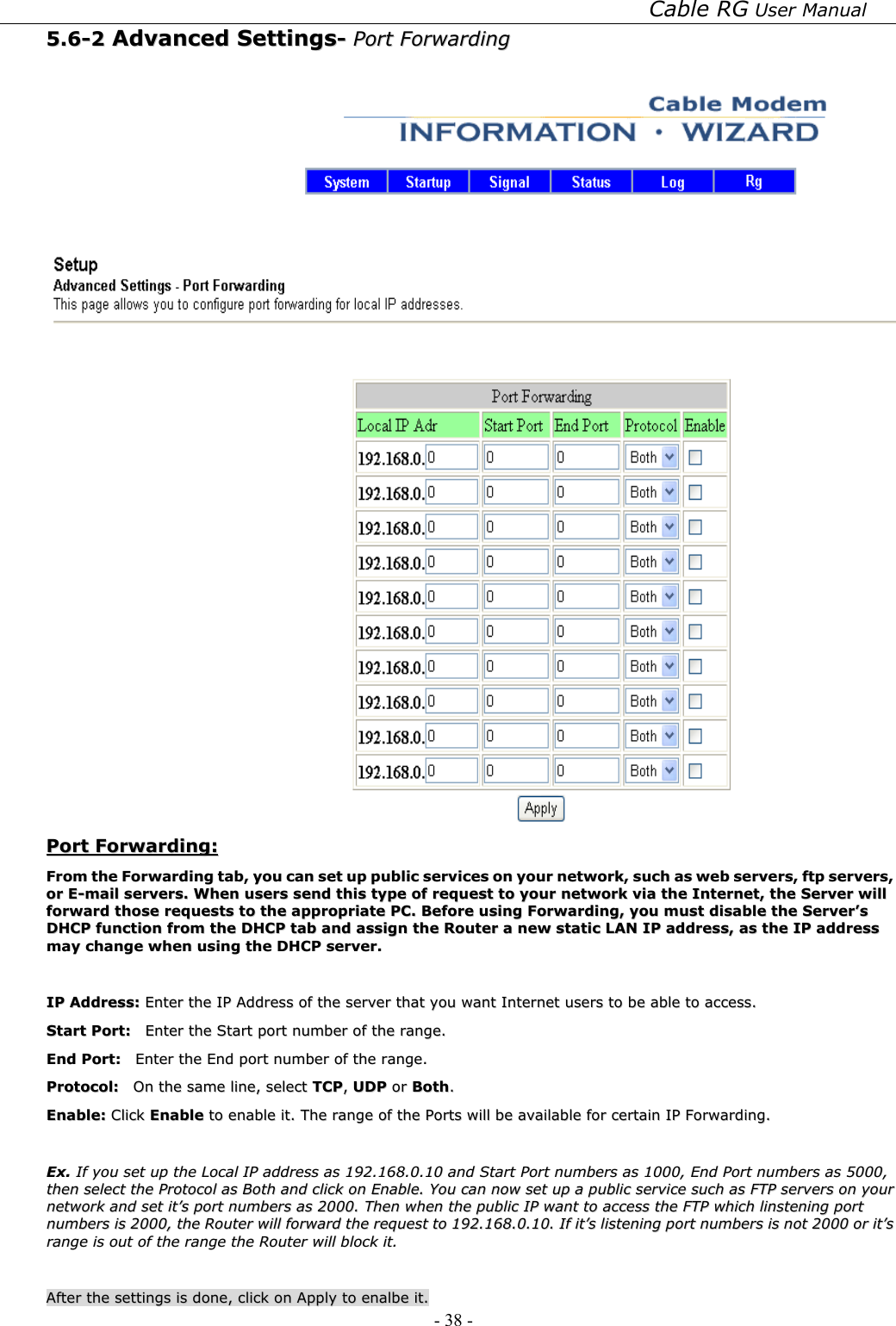 Cable RG User Manual - 38 -   55..66--22  AAddvvaanncceedd  SSeettttiinnggss--  PPoorrtt  FFoorrwwaarrddiinngg      PPoorrtt  FFoorrwwaarrddiinngg::  FFrroomm  tthhee  FFoorrwwaarrddiinngg  ttaabb,,  yyoouu  ccaann  sseett  uupp  ppuubblliicc  sseerrvviicceess  oonn  yyoouurr  nneettwwoorrkk,,  ssuucchh  aass  wweebb  sseerrvveerrss,,  ffttpp  sseerrvveerrss,,  oorr  EE--mmaaiill  sseerrvveerrss..  WWhheenn  uusseerrss  sseenndd  tthhiiss  ttyyppee  ooff  rreeqquueesstt  ttoo  yyoouurr  nneettwwoorrkk  vviiaa  tthhee  IInntteerrnneett,,  tthhee  SSeerrvveerr  wwiillll  ffoorrwwaarrdd  tthhoossee  rreeqquueessttss  ttoo  tthhee  aapppprroopprriiaattee  PPCC..  BBeeffoorree  uussiinngg  FFoorrwwaarrddiinngg,,  yyoouu  mmuusstt  ddiissaabbllee  tthhee  SSeerrvveerr’’ss  DDHHCCPP  ffuunnccttiioonn  ffrroomm  tthhee  DDHHCCPP  ttaabb  aanndd  aassssiiggnn  tthhee  RRoouutteerr  aa  nneeww  ssttaattiicc  LLAANN  IIPP  aaddddrreessss,,  aass  tthhee  IIPP  aaddddrreessss  mmaayy  cchhaannggee  wwhheenn  uussiinngg  tthhee  DDHHCCPP  sseerrvveerr..    IIPP  AAddddrreessss::  EEnntteerr  tthhee  IIPP  AAddddrreessss  ooff  tthhee  sseerrvveerr  tthhaatt  yyoouu  wwaanntt  IInntteerrnneett  uusseerrss  ttoo  bbee  aabbllee  ttoo  aacccceessss..  SSttaarrtt  PPoorrtt::    EEnntteerr  tthhee  SSttaarrtt  ppoorrtt  nnuummbbeerr  ooff  tthhee  rraannggee..  EEnndd  PPoorrtt::    EEnntteerr  tthhee  EEnndd  ppoorrtt  nnuummbbeerr  ooff  tthhee  rraannggee..  PPrroottooccooll::    OOnn  tthhee  ssaammee  lliinnee,,  sseelleecctt  TTCCPP,,  UUDDPP  oorr  BBootthh..  EEnnaabbllee::  CClliicckk  EEnnaabbllee  ttoo  eennaabbllee  iitt..  TThhee  rraannggee  ooff  tthhee  PPoorrttss  wwiillll  bbee  aavvaaiillaabbllee  ffoorr  cceerrttaaiinn  IIPP  FFoorrwwaarrddiinngg..    EExx..  IIff  yyoouu  sseett  uupp  tthhee  LLooccaall  IIPP  aaddddrreessss  aass  119922..116688..00..1100  aanndd  SSttaarrtt  PPoorrtt  nnuummbbeerrss  aass  11000000,,  EEnndd  PPoorrtt  nnuummbbeerrss  aass  55000000,,  tthheenn  sseelleecctt  tthhee  PPrroottooccooll  aass  BBootthh  aanndd  cclliicckk  oonn  EEnnaabbllee..  YYoouu  ccaann  nnooww  sseett  uupp  aa  ppuubblliicc  sseerrvviiccee  ssuucchh  aass  FFTTPP  sseerrvveerrss  oonn  yyoouurr  nneettwwoorrkk  aanndd  sseett  iitt’’ss  ppoorrtt  nnuummbbeerrss  aass  22000000..  TThheenn  wwhheenn  tthhee  ppuubblliicc  IIPP  wwaanntt  ttoo  aacccceessss  tthhee  FFTTPP  wwhhiicchh  lliinnsstteenniinngg  ppoorrtt  nnuummbbeerrss  iiss  22000000,,  tthhee  RRoouutteerr  wwiillll  ffoorrwwaarrdd  tthhee  rreeqquueesstt  ttoo  119922..116688..00..1100..  IIff  iitt’’ss  lliisstteenniinngg  ppoorrtt  nnuummbbeerrss  iiss  nnoott  22000000  oorr  iitt’’ss  rraannggee  iiss  oouutt  ooff  tthhee  rraannggee  tthhee  RRoouutteerr  wwiillll  bblloocckk  iitt..    AAfftteerr  tthhee  sseettttiinnggss  iiss  ddoonnee,,  cclliicckk  oonn  AAppppllyy  ttoo  eennaallbbee  iitt..