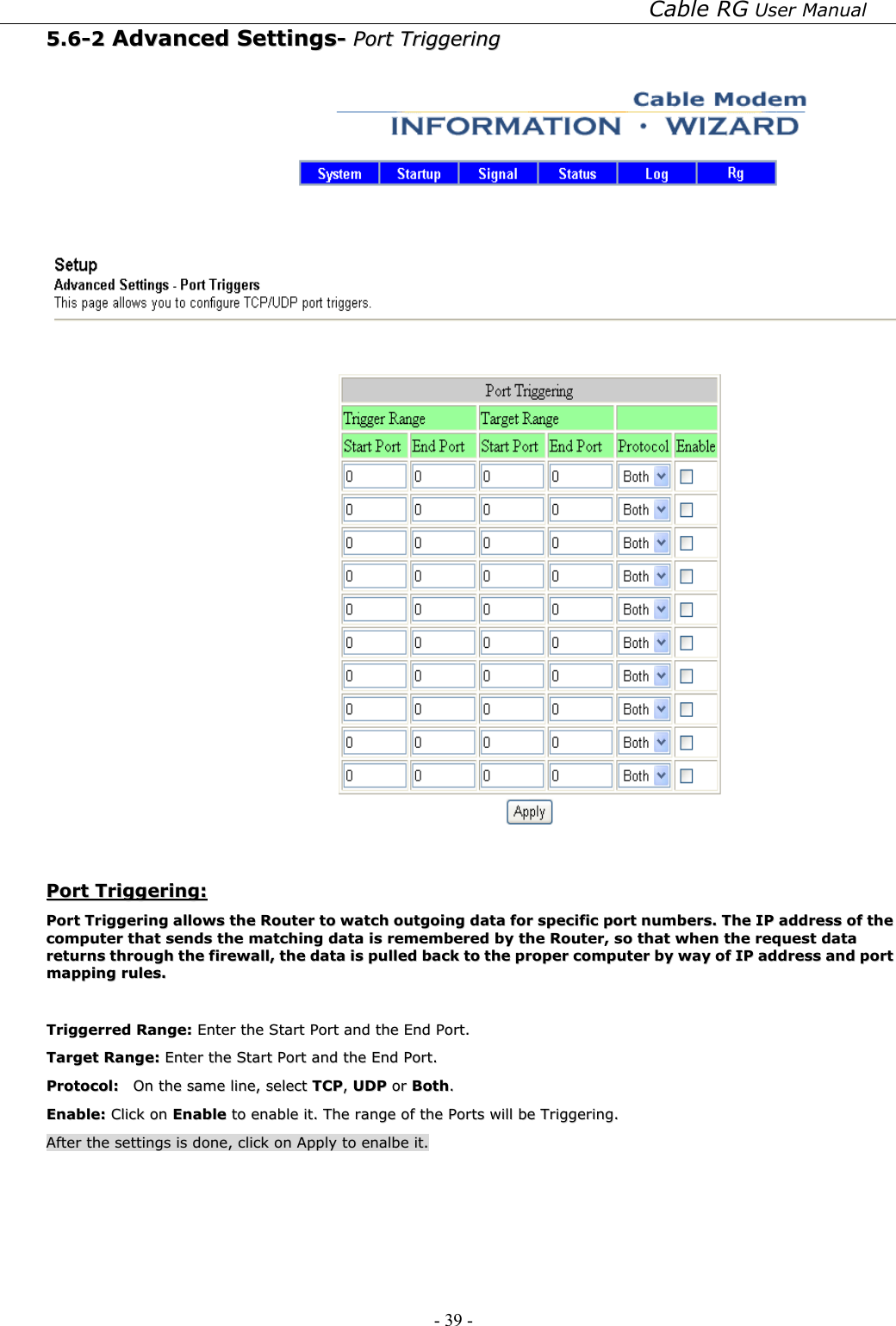 Cable RG User Manual - 39 -   55..66--22  AAddvvaanncceedd  SSeettttiinnggss--  PPoorrtt  TTrriiggggeerriinngg      PPoorrtt  TTrriiggggeerriinngg::  PPoorrtt  TTrriiggggeerriinngg  aalllloowwss  tthhee  RRoouutteerr  ttoo  wwaattcchh  oouuttggooiinngg  ddaattaa  ffoorr  ssppeecciiffiicc  ppoorrtt  nnuummbbeerrss..  TThhee  IIPP  aaddddrreessss  ooff  tthhee  ccoommppuutteerr  tthhaatt  sseennddss  tthhee  mmaattcchhiinngg  ddaattaa  iiss  rreemmeemmbbeerreedd  bbyy  tthhee  RRoouutteerr,,  ssoo  tthhaatt  wwhheenn  tthhee  rreeqquueesstt  ddaattaa  rreettuurrnnss  tthhrroouugghh  tthhee  ffiirreewwaallll,,  tthhee  ddaattaa  iiss  ppuulllleedd  bbaacckk  ttoo  tthhee  pprrooppeerr  ccoommppuutteerr  bbyy  wwaayy  ooff  IIPP  aaddddrreessss  aanndd  ppoorrtt  mmaappppiinngg  rruulleess..    TTrriiggggeerrrreedd  RRaannggee::  EEnntteerr  tthhee  SSttaarrtt  PPoorrtt  aanndd  tthhee  EEnndd  PPoorrtt..  TTaarrggeett  RRaannggee::  EEnntteerr  tthhee  SSttaarrtt  PPoorrtt  aanndd  tthhee  EEnndd  PPoorrtt..  PPrroottooccooll::    OOnn  tthhee  ssaammee  lliinnee,,  sseelleecctt  TTCCPP,,  UUDDPP  oorr  BBootthh..  EEnnaabbllee::  CClliicckk  oonn  EEnnaabbllee  ttoo  eennaabbllee  iitt..  TThhee  rraannggee  ooff  tthhee  PPoorrttss  wwiillll  bbee  TTrriiggggeerriinngg..  AAfftteerr  tthhee  sseettttiinnggss  iiss  ddoonnee,,  cclliicckk  oonn  AAppppllyy  ttoo  eennaallbbee  iitt..