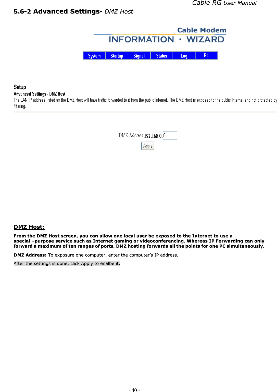 Cable RG User Manual - 40 -   55..66--22  AAddvvaanncceedd  SSeettttiinnggss--  DDMMZZ  HHoosstt      DDMMZZ  HHoosstt::  FFrroomm  tthhee  DDMMZZ  HHoosstt  ssccrreeeenn,,  yyoouu  ccaann  aallllooww  oonnee  llooccaall  uusseerr  bbee  eexxppoosseedd  ttoo  tthhee  IInntteerrnneett  ttoo  uussee  aa  ssppeecciiaall  ––ppuurrppoossee  sseerrvviiccee  ssuucchh  aass  IInntteerrnneett  ggaammiinngg  oorr  vviiddeeooccoonnffeerreenncciinngg..  WWhheerreeaass  IIPP  FFoorrwwaarrddiinngg  ccaann  oonnllyy  ffoorrwwaarrdd  aa  mmaaxxiimmuumm  ooff  tteenn  rraannggeess  ooff  ppoorrttss,,  DDMMZZ  hhoossttiinngg  ffoorrwwaarrddss  aallll  tthhee  ppooiinnttss  ffoorr  oonnee  PPCC  ssiimmuullttaanneeoouussllyy..  DDMMZZ  AAddddrreessss::  TToo  eexxppoossuurree  oonnee  ccoommppuutteerr,,  eenntteerr  tthhee  ccoommppuutteerr’’ss  IIPP  aaddddrreessss..  AAfftteerr  tthhee  sseettttiinnggss  iiss  ddoonnee,,  cclliicckk  AAppppllyy  ttoo  eennaallbbee  iitt..