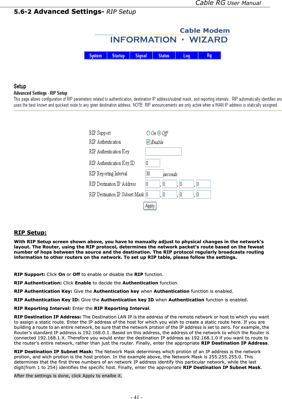 Cable RG User Manual - 41 -   55..66--22  AAddvvaanncceedd  SSeettttiinnggss--  RRIIPP  SSeettuupp      RRIIPP  SSeettuupp::  WWiitthh  RRIIPP  SSeettuupp  ssccrreeeenn  sshhoowwnn  aabboovvee,,  yyoouu  hhaavvee  ttoo  mmaannuuaallllyy  aaddjjuusstt  ttoo  pphhyyssiiccaall  cchhaannggeess  iinn  tthhee  nneettwwoorrkk’’ss  llaayyoouutt..  TThhee  RRoouutteerr,,  uussiinngg  tthhee  RRIIPP  pprroottooccooll,,  ddeetteerrmmiinneess  tthhee  nneettwwoorrkk  ppaacckkeett’’ss  rroouuttee  bbaasseedd  oonn  tthhee  ffeewweesstt  nnuummbbeerr  ooff  hhooppss  bbeettwweeeenn  tthhee  ssoouurrccee  aanndd  tthhee  ddeessttiinnaattiioonn..  TThhee  RRIIPP  pprroottooccooll  rreegguullaarrllyy  bbrrooaaddccaassttss  rroouuttiinngg  iinnffoorrmmaattiioonn  ttoo  ootthheerr  rroouutteerrss  oonn  tthhee  nneettwwoorrkk..  TToo  sseett  uupp  RRIIPP  ttaabbllee,,  pplleeaassee  ffoollllooww  tthhee  sseettttiinnggss..    RRIIPP  SSuuppppoorrtt::  CClliicckk  OOnn  oorr  OOffff  ttoo  eennaabbllee  oorr  ddiissaabbllee  tthhee  RRIIPP  ffuunnccttiioonn..  RRIIPP  AAuutthheennttiiccaattiioonn::  CClliicckk  EEnnaabbllee  ttoo  ddeecciiddee  tthhee  AAuutthheennttiiccaattiioonn  ffuunnccttiioonn..  RRIIPP  AAuutthheennttiiccaattiioonn  KKeeyy::  GGiivvee  tthhee  AAuutthheennttiiccaattiioonn  kkeeyy  wwhheenn  AAuutthheennttiiccaattiioonn  ffuunnccttiioonn  iiss  eennaabblleedd..  RRIIPP  AAuutthheennttiiccaattiioonn  KKeeyy  IIDD::  GGiivvee  tthhee  AAuutthheennttiiccaattiioonn  kkeeyy  IIDD  wwhheenn  AAuutthheennttiiccaattiioonn  ffuunnccttiioonn  iiss  eennaabblleedd..  RRIIPP  RReeppoorrttiinngg  IInntteerrvvaall::  EEnntteerr  tthhee  RRIIPP  RReeppoorrttiinngg  IInntteerrvvaall..  RRIIPP  DDeessttiinnaattiioonn  IIPP  AAddddrreessss::  TThhee  DDeessttiinnaattiioonn  LLAANN  IIPP  iiss  tthhee  aaddddrreessss  ooff  tthhee  rreemmoottee  nneettwwoorrkk  oorr  hhoosstt  ttoo  wwhhiicchh  yyoouu  wwaanntt  ttoo  aassssiiggnn  aa  ssttaattiicc  rroouuttee..  EEnntteerr  tthhee  IIPP  aaddddrreessss  ooff  tthhee  hhoosstt  ffoorr  wwhhiicchh  yyoouu  wwiisshh  ttoo  ccrreeaattee  aa  ssttaattiicc  rroouuttee  hheerree..  IIff  yyoouu  aarree  bbuuiillddiinngg  aa  rroouuttee  ttoo  aann  eennttiirree  nneettwwoorrkk,,  bbee  ssuurree  tthhaatt  tthhee  nneettwwoorrkk  pprroottiioonn  ooff  tthhee  IIPP  aaddddrreessss  iiss  sseett  ttoo  zzeerroo..  FFoorr  eexxaammppllee,,  tthhee  RRoouutteerr’’ss  ssttaannddaarrdd  IIPP  aaddddrreessss  iiss  119922..116688..00..11..  BBaasseedd  oonn  tthhiiss  aaddddrreessss,,  tthhee  aaddddrreessss  ooff  tthhee  nneettwwoorrkk  ttoo  wwhhiicchh  tthhee  RRoouutteerr  iiss  ccoonnnneecctteedd  119922..116688..11..XX..  TThheerreeffoorree  yyoouu  wwoouulldd  eenntteerr  tthhee  ddeessttiinnaattiioonn  IIPP  aaddddrreessss  aass  119922..116688..11..00  iiff  yyoouu  wwaanntt  ttoo  rroouuttee  ttoo  tthhee  rroouutteerr’’ss  eennttiirree  nneettwwoorrkk,,  rraatthheerr  tthhaann  jjuusstt  tthhee  rroouutteerr..  FFiinnaallllyy,,  eenntteerr  tthhee  aapppprroopprriiaattee  RRIIPP  DDeessttiinnaattiioonn  IIPP  AAddddrreessss..  RRIIPP  DDeessttiinnaattiioonn  IIPP  SSuubbnneett  MMaasskk::  TThhee  NNeettwwoorrkk  MMaasskk  ddeetteerrmmiinneess  wwhhiicchh  pprroottiioonn  ooff  aann  IIPP  aaddddrreessss  iiss  tthhee  nneettwwoorrkk  pprroottiioonn,,  aanndd  wwiicchh  pprroottiioonn  iiss  tthhee  hhoosstt  pprroottiioonn..  IInn  tthhee  eexxaammppllee  aabboovvee,,  tthhee  NNeettwwoorrkk  MMaasskk  iiss  225555..225555..225555..00..  TThhiiss  ddeetteerrmmiinneess  tthhaatt  tthhee  ffiirrsstt  tthhrreeee  nnuummbbeerrss  ooff  aann  nneettwwoorrkk  IIPP  aaddddrreessss  iiddeennttiiffyy  tthhiiss  ppaarrttiiccuullaarr  nneettwwoorrkk,,  wwhhiillee  tthhee  llaasstt  ddiiggiitt((ffrroomm  11  ttoo  225544))  iiddeennttiiffiieess  tthhee  ssppeecciiffiicc  hhoosstt..  FFiinnaallllyy,,  eenntteerr  tthhee  aapppprroopprriiaattee  RRIIPP  DDeessttiinnaattiioonn  IIPP  SSuubbnneett  MMaasskk..    AAfftteerr  tthhee  sseettttiinnggss  iiss  ddoonnee,,  cclliicckk  AAppppllyy  ttoo  eennaallbbee  iitt..