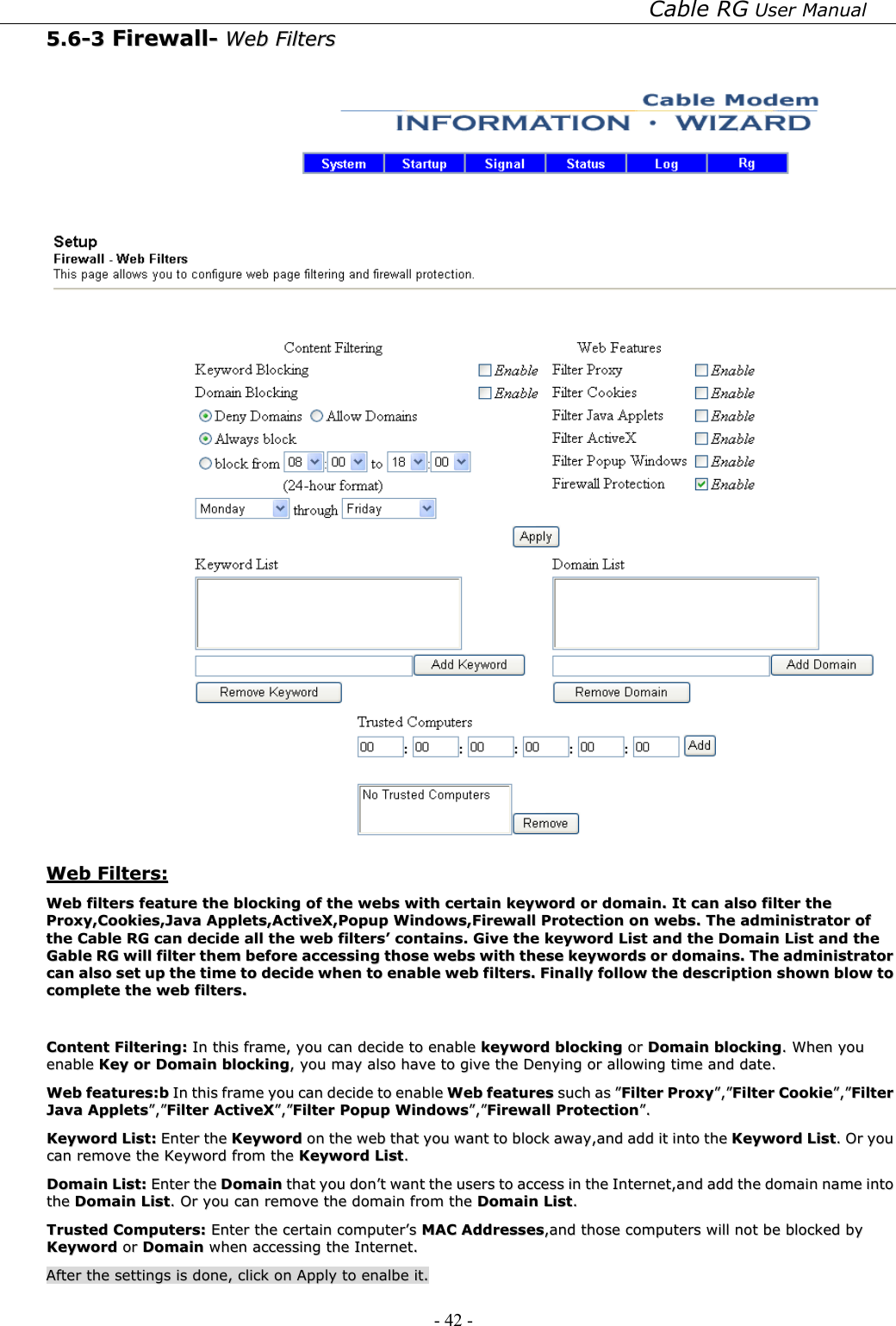 Cable RG User Manual - 42 -   55..66--33  FFiirreewwaallll--  WWeebb  FFiilltteerrss      WWeebb  FFiilltteerrss::  WWeebb  ffiilltteerrss  ffeeaattuurree  tthhee  bblloocckkiinngg  ooff  tthhee  wweebbss  wwiitthh  cceerrttaaiinn  kkeeyywwoorrdd  oorr  ddoommaaiinn..  IItt  ccaann  aallssoo  ffiilltteerr  tthhee  PPrrooxxyy,,CCooookkiieess,,JJaavvaa  AApppplleettss,,AAccttiivveeXX,,PPooppuupp  WWiinnddoowwss,,FFiirreewwaallll  PPrrootteeccttiioonn  oonn  wweebbss..  TThhee  aaddmmiinniissttrraattoorr  ooff  tthhee  CCaabbllee  RRGG  ccaann  ddeecciiddee  aallll  tthhee  wweebb  ffiilltteerrss’’  ccoonnttaaiinnss..  GGiivvee  tthhee  kkeeyywwoorrdd  LLiisstt  aanndd  tthhee  DDoommaaiinn  LLiisstt  aanndd  tthhee  GGaabbllee  RRGG  wwiillll  ffiilltteerr  tthheemm  bbeeffoorree  aacccceessssiinngg  tthhoossee  wweebbss  wwiitthh  tthheessee  kkeeyywwoorrddss  oorr  ddoommaaiinnss..  TThhee  aaddmmiinniissttrraattoorr  ccaann  aallssoo  sseett  uupp  tthhee  ttiimmee  ttoo  ddeecciiddee  wwhheenn  ttoo  eennaabbllee  wweebb  ffiilltteerrss..  FFiinnaallllyy  ffoollllooww  tthhee  ddeessccrriippttiioonn  sshhoowwnn  bbllooww  ttoo  ccoommpplleettee  tthhee  wweebb  ffiilltteerrss..    CCoonntteenntt  FFiilltteerriinngg::  IInn  tthhiiss  ffrraammee,,  yyoouu  ccaann  ddeecciiddee  ttoo  eennaabbllee  kkeeyywwoorrdd  bblloocckkiinngg  oorr  DDoommaaiinn  bblloocckkiinngg..  WWhheenn  yyoouu  eennaabbllee  KKeeyy  oorr  DDoommaaiinn  bblloocckkiinngg,,  yyoouu  mmaayy  aallssoo  hhaavvee  ttoo  ggiivvee  tthhee  DDeennyyiinngg  oorr  aalllloowwiinngg  ttiimmee  aanndd  ddaattee..  WWeebb  ffeeaattuurreess::bb  IInn  tthhiiss  ffrraammee  yyoouu  ccaann  ddeecciiddee  ttoo  eennaabbllee  WWeebb  ffeeaattuurreess  ssuucchh  aass  ””FFiilltteerr  PPrrooxxyy””,,””FFiilltteerr  CCooookkiiee””,,””FFiilltteerr  JJaavvaa  AApppplleettss””,,””FFiilltteerr  AAccttiivveeXX””,,””FFiilltteerr  PPooppuupp  WWiinnddoowwss””,,””FFiirreewwaallll  PPrrootteeccttiioonn””..  KKeeyywwoorrdd  LLiisstt::  EEnntteerr  tthhee  KKeeyywwoorrdd  oonn  tthhee  wweebb  tthhaatt  yyoouu  wwaanntt  ttoo  bblloocckk  aawwaayy,,aanndd  aadddd  iitt  iinnttoo  tthhee  KKeeyywwoorrdd  LLiisstt..  OOrr  yyoouu  ccaann  rreemmoovvee  tthhee  KKeeyywwoorrdd  ffrroomm  tthhee  KKeeyywwoorrdd  LLiisstt..  DDoommaaiinn  LLiisstt::  EEnntteerr  tthhee  DDoommaaiinn  tthhaatt  yyoouu  ddoonn’’tt  wwaanntt  tthhee  uusseerrss  ttoo  aacccceessss  iinn  tthhee  IInntteerrnneett,,aanndd  aadddd  tthhee  ddoommaaiinn  nnaammee  iinnttoo  tthhee  DDoommaaiinn  LLiisstt..  OOrr  yyoouu  ccaann  rreemmoovvee  tthhee  ddoommaaiinn  ffrroomm  tthhee  DDoommaaiinn  LLiisstt..  TTrruusstteedd  CCoommppuutteerrss::  EEnntteerr  tthhee  cceerrttaaiinn  ccoommppuutteerr’’ss  MMAACC  AAddddrreesssseess,,aanndd  tthhoossee  ccoommppuutteerrss  wwiillll  nnoott  bbee  bblloocckkeedd  bbyy  KKeeyywwoorrdd  oorr  DDoommaaiinn  wwhheenn  aacccceessssiinngg  tthhee  IInntteerrnneett..  AAfftteerr  tthhee  sseettttiinnggss  iiss  ddoonnee,,  cclliicckk  oonn  AAppppllyy  ttoo  eennaallbbee  iitt..