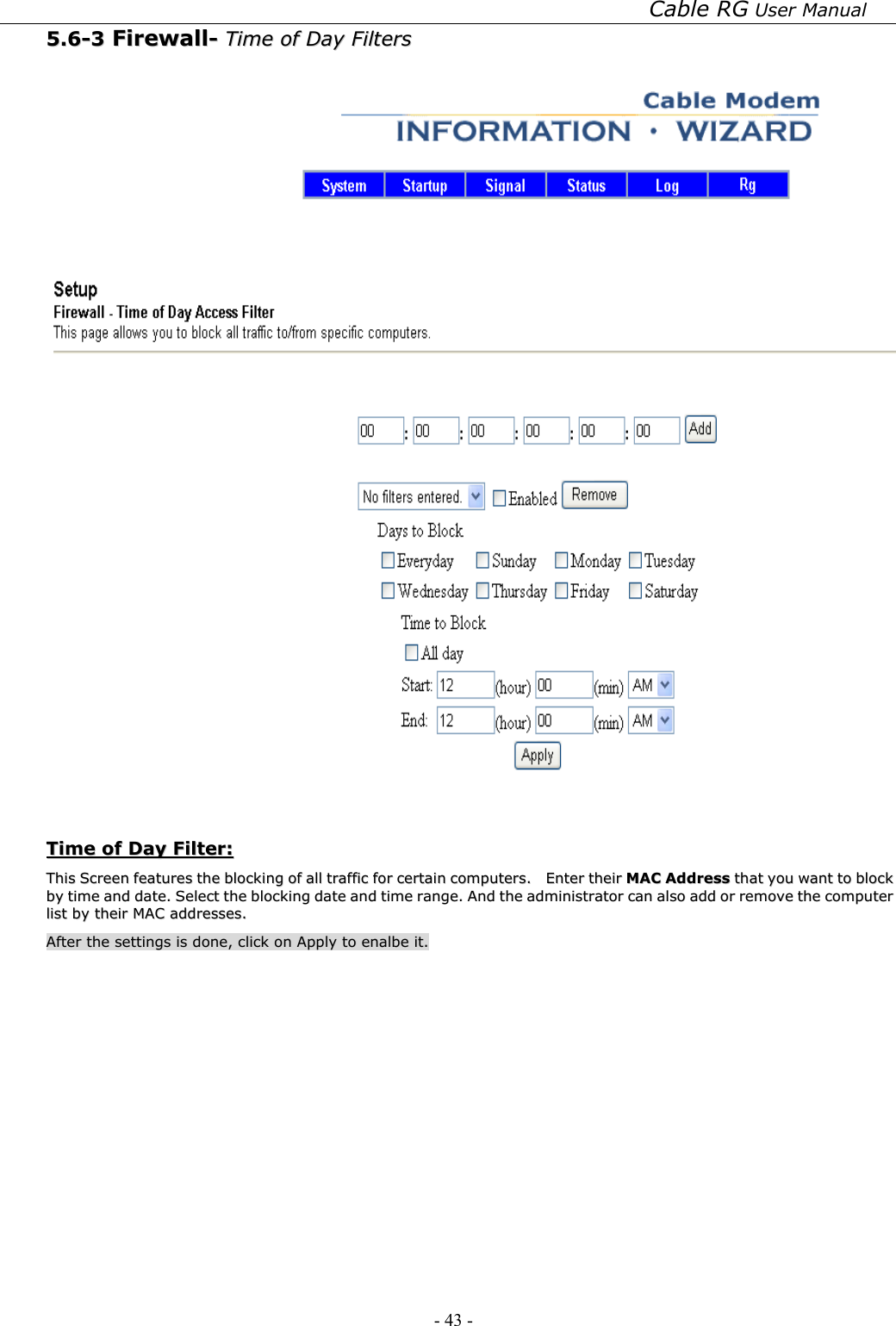 Cable RG User Manual - 43 -   55..66--33  FFiirreewwaallll--  TTiimmee  ooff  DDaayy  FFiilltteerrss      TTiimmee  ooff  DDaayy  FFiilltteerr::  TThhiiss  SSccrreeeenn  ffeeaattuurreess  tthhee  bblloocckkiinngg  ooff  aallll  ttrraaffffiicc  ffoorr  cceerrttaaiinn  ccoommppuutteerrss..    EEnntteerr  tthheeiirr  MMAACC  AAddddrreessss  tthhaatt  yyoouu  wwaanntt  ttoo  bblloocckk  bbyy  ttiimmee  aanndd  ddaattee..  SSeelleecctt  tthhee  bblloocckkiinngg  ddaattee  aanndd  ttiimmee  rraannggee..  AAnndd  tthhee  aaddmmiinniissttrraattoorr  ccaann  aallssoo  aadddd  oorr  rreemmoovvee  tthhee  ccoommppuutteerr  lliisstt  bbyy  tthheeiirr  MMAACC  aaddddrreesssseess..    AAfftteerr  tthhee  sseettttiinnggss  iiss  ddoonnee,,  cclliicckk  oonn  AAppppllyy  ttoo  eennaallbbee  iitt..  