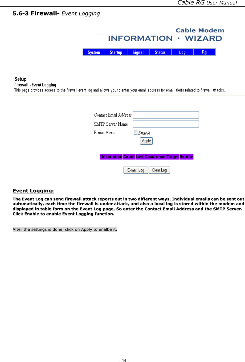 Cable RG User Manual - 44 -   55..66--33  FFiirreewwaallll--  EEvveenntt  LLooggggiinngg      EEvveenntt  LLooggggiinngg::  TThhee  EEvveenntt  LLoogg  ccaann  sseenndd  ffiirreewwaallll  aattttaacckk  rreeppoorrttss  oouutt  iinn  ttwwoo  ddiiffffeerreenntt  wwaayyss..  IInnddiivviidduuaall  eemmaaiillss  ccaann  bbee  sseenntt  oouutt  aauuttoommaattiiccaallllyy,,  eeaacchh  ttiimmee  tthhee  ffiirreewwaallll  iiss  uunnddeerr  aattttaacckk,,  aanndd  aallssoo  aa  llooccaall  lloogg  iiss  ssttoorreedd  wwiitthhiinn  tthhee  mmooddeemm  aanndd  ddiissppllaayyeedd  iinn  ttaabbllee  ffoorrmm  oonn  tthhee  EEvveenntt  LLoogg  ppaaggee..  SSoo  eenntteerr  tthhee  CCoonnttaacctt  EEmmaaiill  AAddddrreessss  aanndd  tthhee  SSMMTTPP  SSeerrvveerr..  CClliicckk  EEnnaabbllee  ttoo  eennaabbllee  EEvveenntt  LLooggggiinngg  ffuunnccttiioonn..      AAfftteerr  tthhee  sseettttiinnggss  iiss  ddoonnee,,  cclliicckk  oonn  AAppppllyy  ttoo  eennaallbbee  iitt..